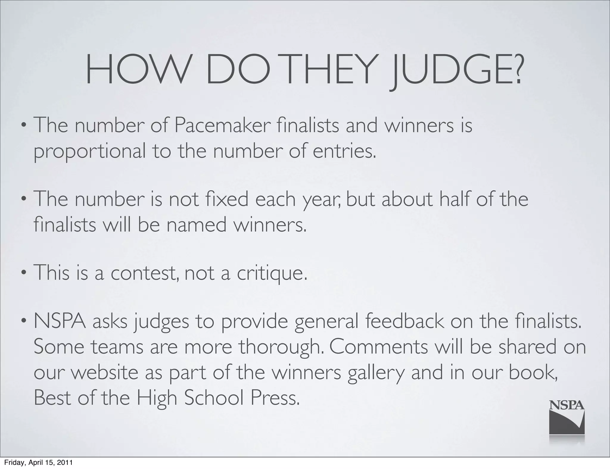 HOW DO THEY JUDGE?
    • The    number of Pacemaker ﬁnalists and winners is
         proportional to the number of entries.

    • The     number is not ﬁxed each year, but about half of the
         ﬁnalists will be named winners.

    • This               is a contest, not a critique.

    • NSPA     asks judges to provide general feedback on the ﬁnalists.
         Some teams are more thorough. Comments will be shared on
         our website as part of the winners gallery and in our book,
         Best of the High School Press.

Friday, April 15, 2011
 