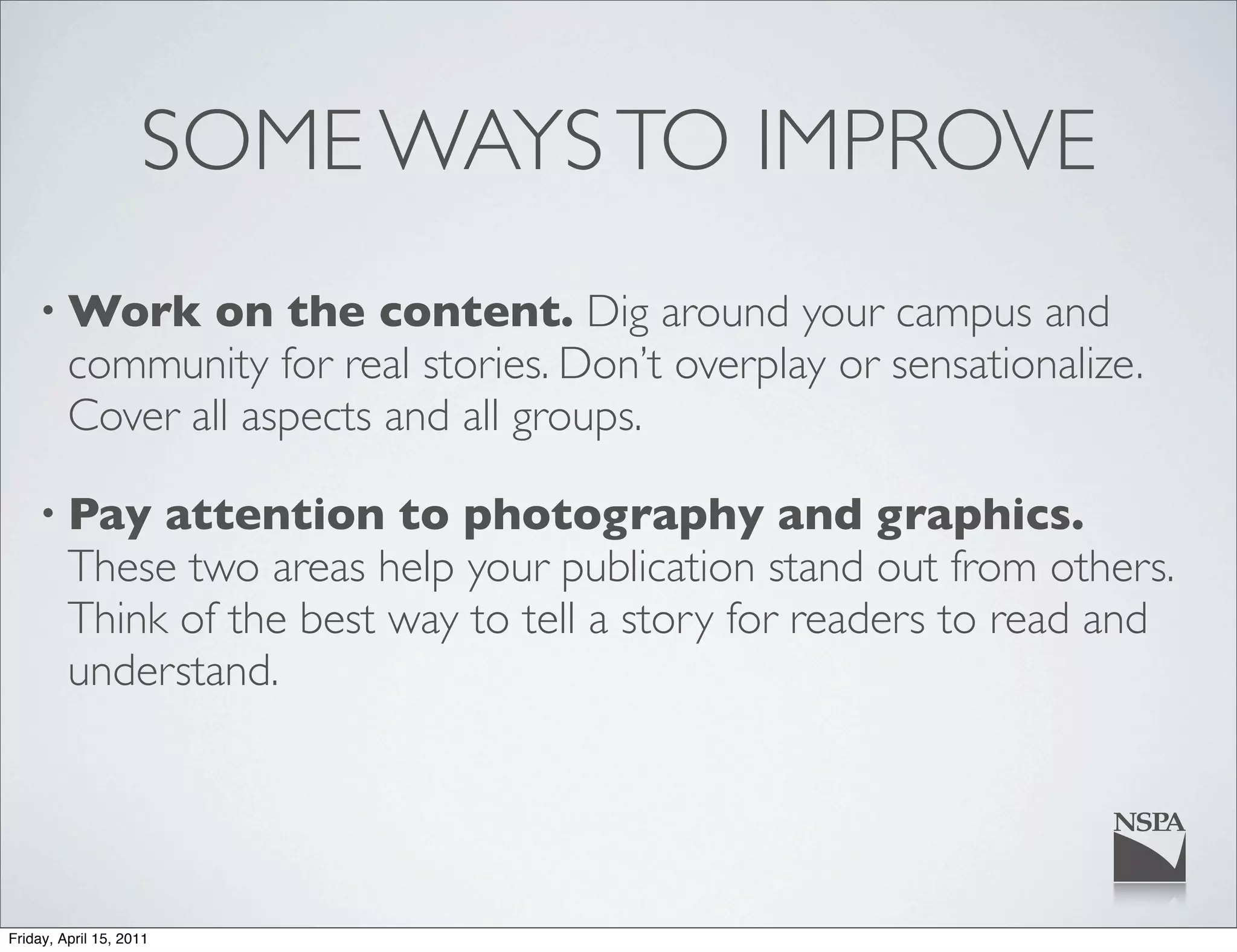 SOME WAYS TO IMPROVE
    • Work      on the content. Dig around your campus and
         community for real stories. Don’t overplay or sensationalize.
         Cover all aspects and all groups.

    • Pay     attention to photography and graphics.
         These two areas help your publication stand out from others.
         Think of the best way to tell a story for readers to read and
         understand.




Friday, April 15, 2011
 