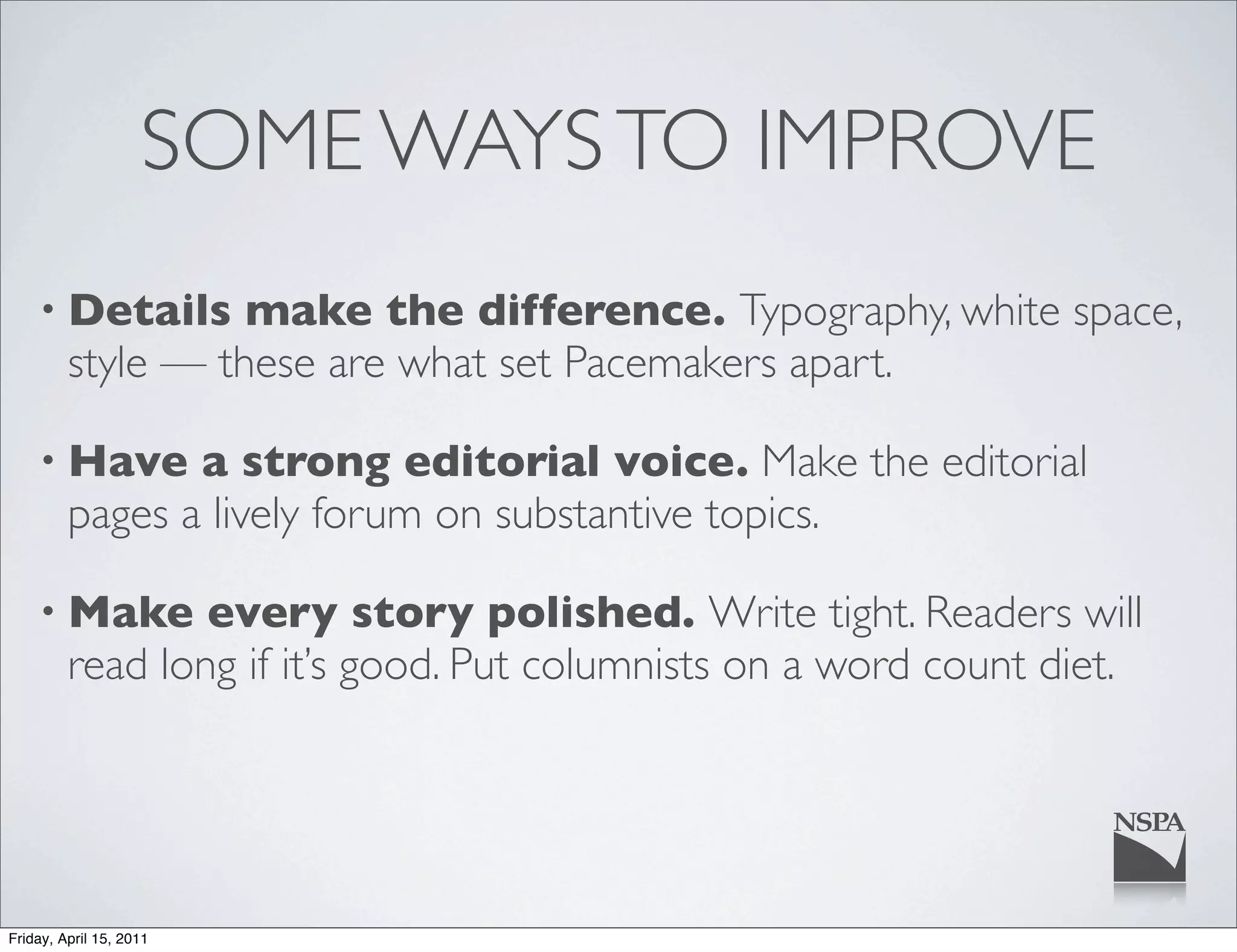 SOME WAYS TO IMPROVE
    • Details      make the difference. Typography, white space,
         style — these are what set Pacemakers apart.

    • Have      a strong editorial voice. Make the editorial
         pages a lively forum on substantive topics.

    • Make       every story polished. Write tight. Readers will
         read long if it’s good. Put columnists on a word count diet.




Friday, April 15, 2011
 