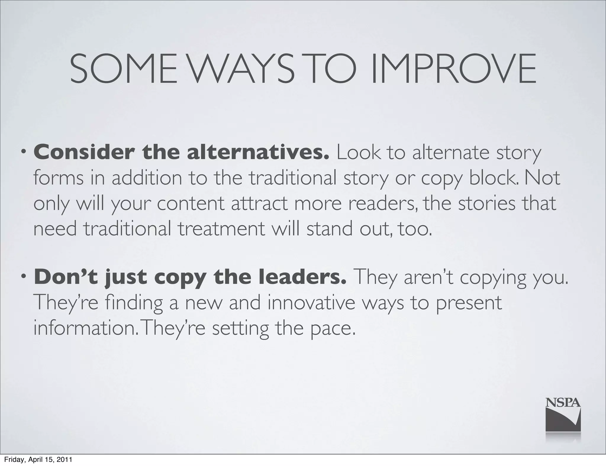 SOME WAYS TO IMPROVE
    • Consider        the alternatives. Look to alternate story
         forms in addition to the traditional story or copy block. Not
         only will your content attract more readers, the stories that
         need traditional treatment will stand out, too.

    • Don’t      just copy the leaders. They aren’t copying you.
         They’re ﬁnding a new and innovative ways to present
         information. They’re setting the pace.




Friday, April 15, 2011
 