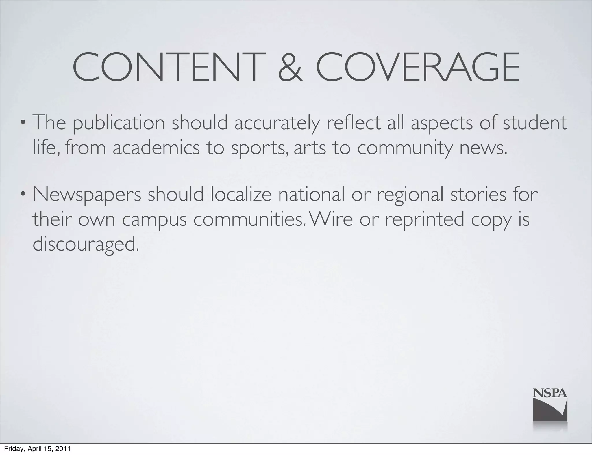 CONTENT & COVERAGE
    • The       publication should accurately reﬂect all aspects of student
         life, from academics to sports, arts to community news.

    • Newspapers      should localize national or regional stories for
         their own campus communities. Wire or reprinted copy is
         discouraged.




Friday, April 15, 2011
 