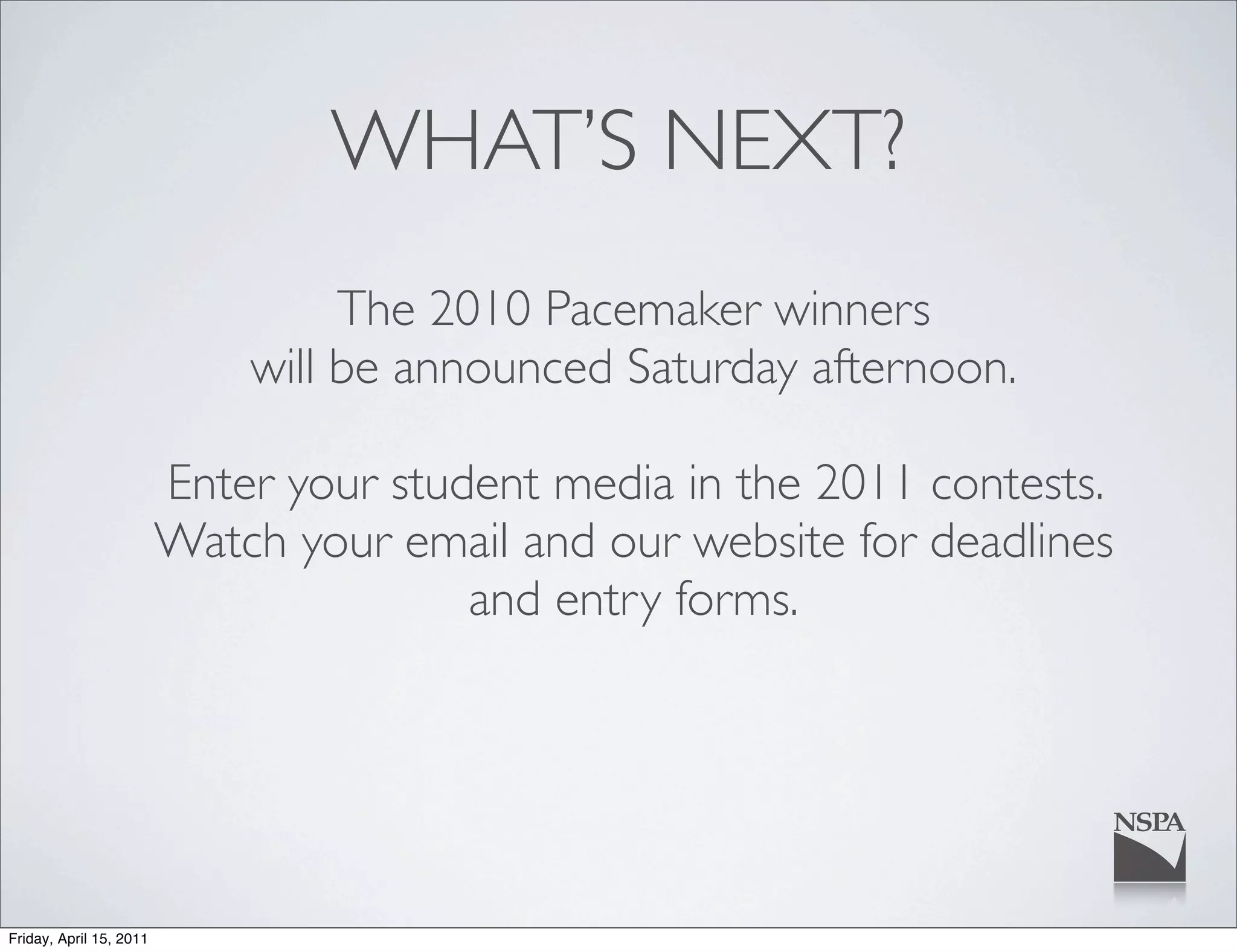 WHAT’S NEXT?
                                  The 2010 Pacemaker winners
                             will be announced Saturday afternoon.

                         Enter your student media in the 2011 contests.
                         Watch your email and our website for deadlines
                                        and entry forms.




Friday, April 15, 2011
 
