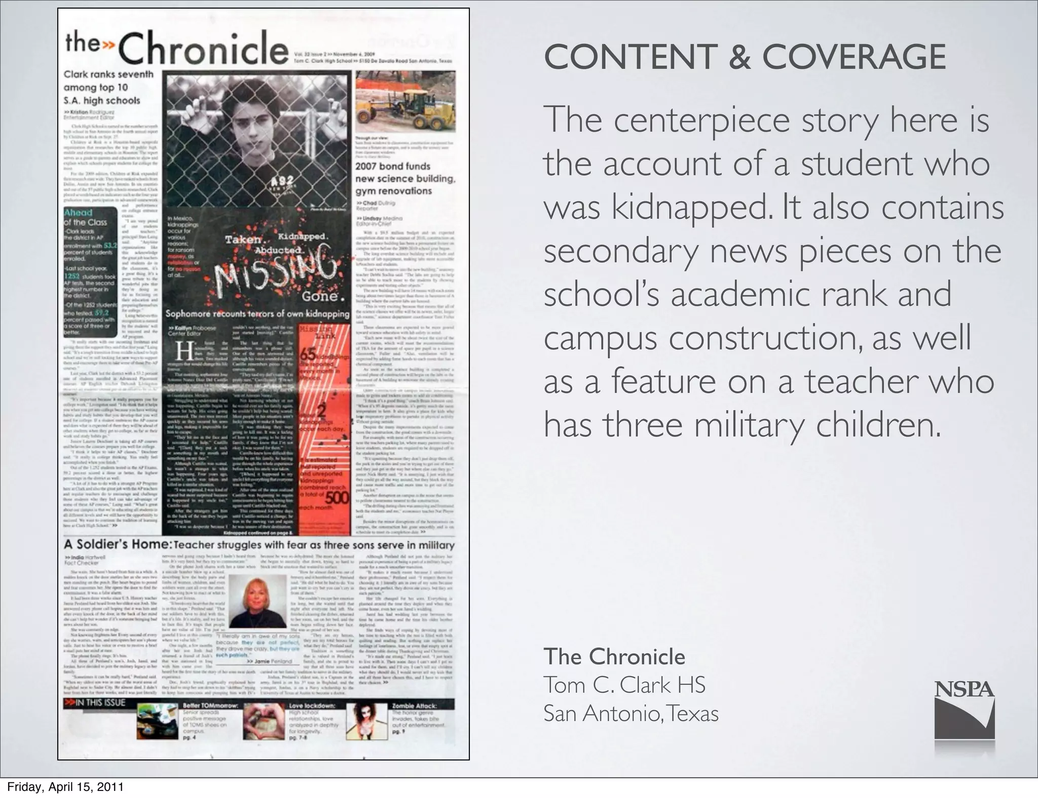 CONTENT & COVERAGE
                         The centerpiece story here is
                         the account of a student who
                         was kidnapped. It also contains
                         secondary news pieces on the
                         school’s academic rank and
                         campus construction, as well
                         as a feature on a teacher who
                         has three military children.




                         The Chronicle
                         Tom C. Clark HS
                         San Antonio, Texas

Friday, April 15, 2011
 