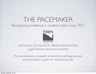 THE PACEMAKER
                   Recognizing excellence in student media since 1927.




                              NATIONAL SCHOLASTIC PRESS ASSOCIATION
                                    Logan Aimone, Executive Director

                      This presentation is available at slideshare.net/loganaimone
                              and permission is given for educational use.



Saturday, November 19, 2011
 