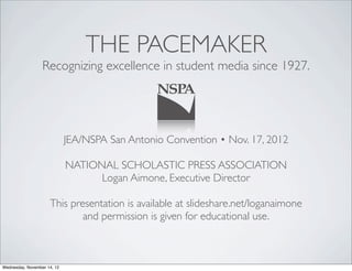 THE PACEMAKER
                  Recognizing excellence in student media since 1927.




                             JEA/NSPA San Antonio Convention • Nov. 17, 2012

                             NATIONAL SCHOLASTIC PRESS ASSOCIATION
                                   Logan Aimone, Executive Director

                     This presentation is available at slideshare.net/loganaimone
                             and permission is given for educational use.



Wednesday, November 14, 12
 