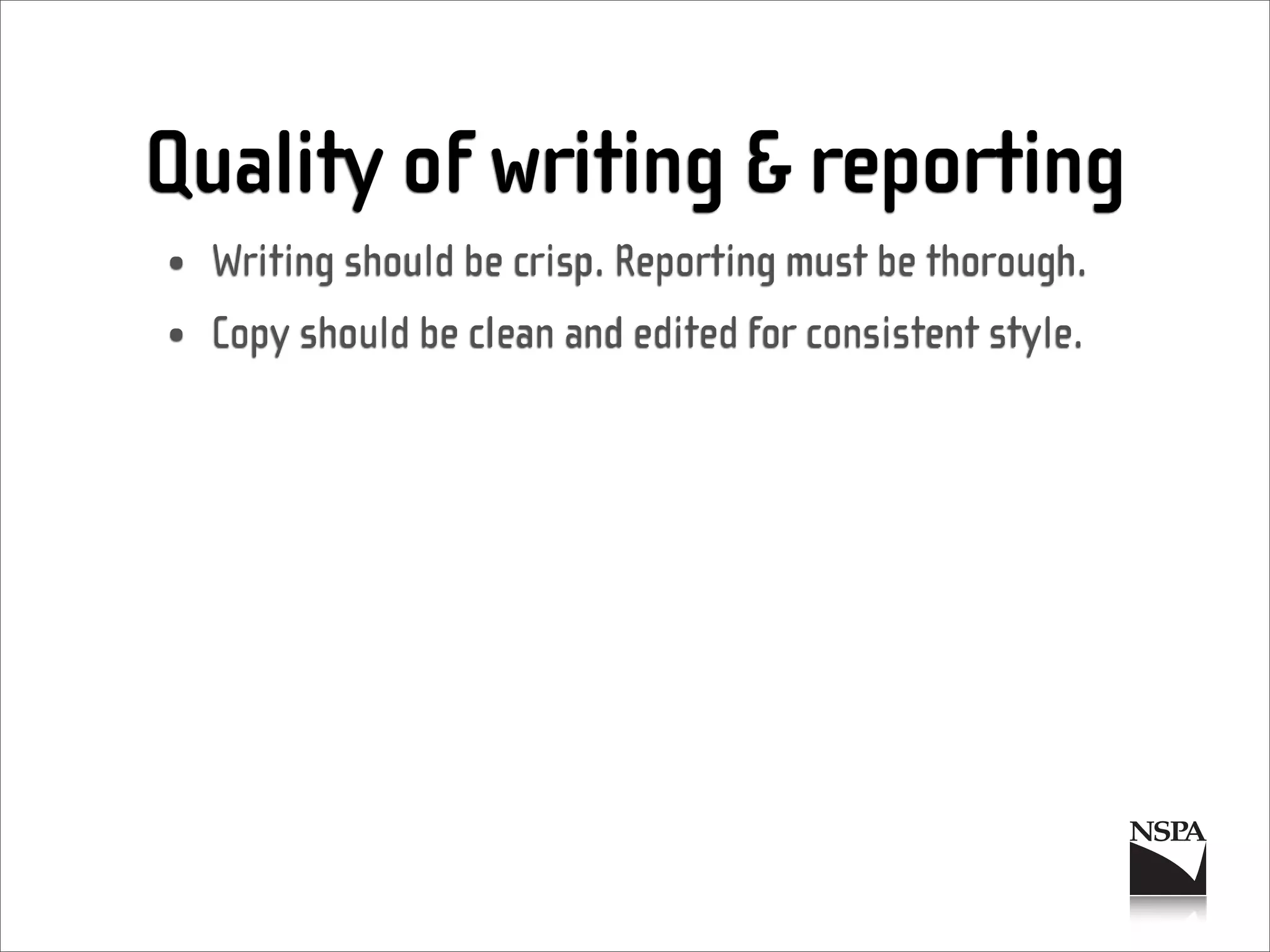 Quality of writing & reporting
• Writing should be crisp. Reporting must be thorough.
• Copy should be clean and edited for consistent style.
 