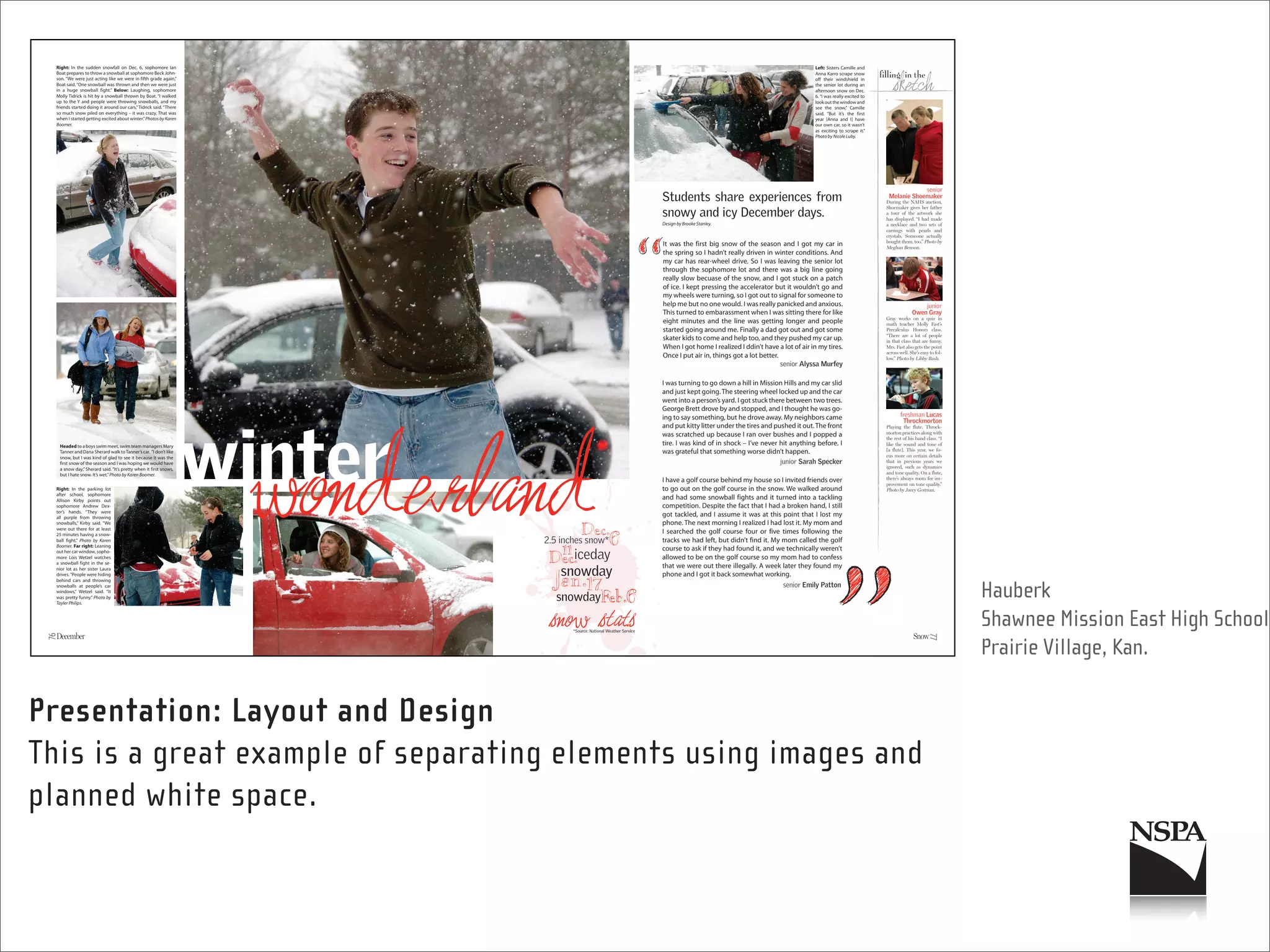 Right: In the sudden snowfall on Dec. 6, sophomore Ian                                                                    Left: Sisters Camille and
  Boat prepares to throw a snowball at sophomore Beck John-                                                                 Anna Karro scrape snow
  son. “We were just acting like we were in fifth grade again,”                                                             off their windshield in
  Boat said. “One snowball was thrown and then we were just                                                                 the senior lot during an
  in a huge snowball fight.” Below: Laughing, sophomore                                                                     afternoon snow on Dec.
  Molly Tidrick is hit by a snowball thrown by Boat. “I walked                                                              6. “I was really excited to
  up to the Y and people were throwing snowballs, and my                                                                    look out the window and
  friends started doing it around our cars,” Tidrick said. “There                                                           see the snow,” Camille
  so much snow piled on everything – it was crazy. That was                                                                 said. “But it’s the first
  when I started getting excited about winter.” Photos by Karen                                                             year [Anna and I] have
  Boomer.                                                                                                                   our own car, so it wasn’t
                                                                                                                            as exciting to scrape it.”
                                                                                                                            Photo by Nicole Luby.




                                                                     Design by Brooke Stanley.



                                                                     It was the first big snow of the season and I got my car in
                                                                     the spring so I hadn’t really driven in winter conditions. And
                                                                     my car has rear-wheel drive. So I was leaving the senior lot
                                                                     through the sophomore lot and there was a big line going
                                                                     really slow becuase of the snow, and I got stuck on a patch
                                                                     of ice. I kept pressing the accelerator but it wouldn’t go and
                                                                     my wheels were turning, so I got out to signal for someone to
                                                                     help me but no one would. I was really panicked and anxious.
                                                                     This turned to embarassment when I was sitting there for like
                                                                     eight minutes and the line was getting longer and people
                                                                     started going around me. Finally a dad got out and got some
                                                                     skater kids to come and help too, and they pushed my car up.
                                                                     When I got home I realized I ddin’t have a lot of air in my tires.
                                                                     Once I put air in, things got a lot better.


                                                                     I was turning to go down a hill in Mission Hills and my car slid
                                                                     and just kept going. The steering wheel locked up and the car
                                                                     went into a person’s yard. I got stuck there between two trees.
                                                                     George Brett drove by and stopped, and I thought he was go-
                                                                     ing to say something, but he drove away. My neighbors came
                                                                     and put kitty litter under the tires and pushed it out. The front
                                                                     was scratched up because I ran over bushes and I popped a
      Headed to a boys swim meet, swim team managers Mary
                                                                     tire. I was kind of in shock – I’ve never hit anything before. I
      Tanner and Dana Sherard walk to Tanner’s car. “I don’t like    was grateful that something worse didn’t happen.
      snow, but I was kind of glad to see it because it was the
      first snow of the season and I was hoping we would have
      a snow day,” Sherard said. “It’s pretty when it first snows,
      but I hate snow. It’s wet.” Photo by Karen Boomer.
                                                                     I have a golf course behind my house so I invited friends over
  Right: In the parking lot                                          to go out on the golf course in the snow. We walked around
  after school, sophomore
  Allison Kirby points out
                                                                     and had some snowball fights and it turned into a tackling
  sophomore Andrew Dex-                                              competition. Despite the fact that I had a broken hand, I still
  ter’s hands. “They were
  all purple from throwing
                                                                     got tackled, and I assume it was at this point that I lost my
  snowballs,” Kirby said. “We                                        phone. The next morning I realized I had lost it. My mom and
  were out there for at least
  25 minutes having a snow-
                                                                     I searched the golf course four or five times following the
  ball fight.” Photo by Karen                                        tracks we had left, but didn’t find it. My mom called the golf
  Boomer. Far right: Leaning
  out her car window, sopho-
                                                                     course to ask if they had found it, and we technically weren’t
  more Lois Wetzel watches                                           allowed to be on the golf course so my mom had to confess
  a snowball fight in the se-
  nior lot as her sister Laura
                                                                     that we were out there illegally. A week later they found my
  drives. “People were hiding                                        phone and I got it back somewhat working.
  behind cars and throwing
  snowballs at people’s car
  windows,” Wetzel said. “It
  was pretty funny.” Photo by
  Tayler Philips.
                                                                                                                                                               Hauberk
                                                                                                                                                               Shawnee Mission East High School
 76




                                                                                                                                                          77
                                                                                                                                                               Prairie Village, Kan.

Presentation: Layout and Design
This is a great example of separating elements using images and
planned white space.
 