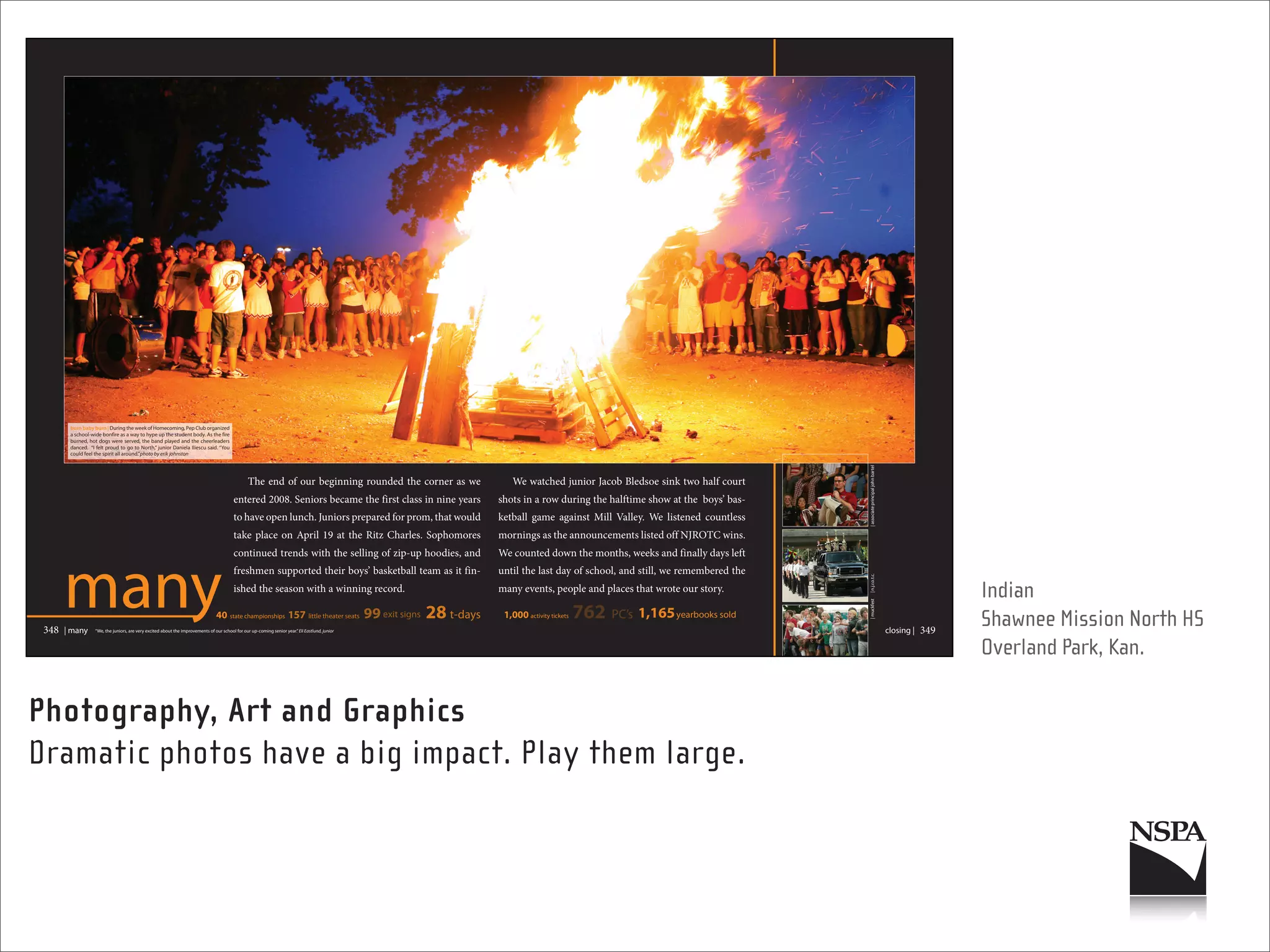 burn baby burn | During the week of Homecoming, Pep Club organized
        a school-wide bonfire as a way to hype up the student body. As the fire
        burned, hot dogs were served, the band played and the cheerleaders
        danced. “I felt proud to go to North,” junior Daniela Iliescu said. “You
        could feel the spirit all around.”photo by erik johnston




                                                                                                                                                                                                                                           | associate principal john bartel
                                                                                                  The end of our beginning rounded the corner as we                              We watched junior Jacob Bledsoe sink two half court
                                                                                          entered 2008. Seniors became the first class in nine years                          shots in a row during the halftime show at the boys’ bas-
                                                                                          to have open lunch. Juniors prepared for prom, that would                           ketball game against Mill Valley. We listened countless
                                                                                          take place on April 19 at the Ritz Charles. Sophomores                              mornings as the announcements listed off NJROTC wins.




       many
                                                                                          continued trends with the selling of zip-up hoodies, and                            We counted down the months, weeks and finally days left
                                                                                          freshmen supported their boys’ basketball team as it fin-                           until the last day of school, and still, we remembered the




                                                                                                                                                                                                                                           | n.j.r.o.t.c.
                                                                                          ished the season with a winning record.                                             many events, people and places that wrote our story.
                                                                                                                                                                                                                                                                                                 Indian




                                                                                                                                                                                                                                           | muckfest
                                                                                 40 state championships 157 little theater seats                  99 exit signs   28 t-days    1,000 activity tickets   762   PC’s 1,165 yearbooks sold
                                                                                                                                                                                                                                                                                                 Shawnee Mission North HS
 348   | many      “We, the juniors, are very excited about the improvements of our school for our up-coming senior year.” Eli Eastlund, junior                                                                                                                                closing |   349
                                                                                                                                                                                                                                                                                                 Overland Park, Kan.

Photography, Art and Graphics
Dramatic photos have a big impact. Play them large.
 