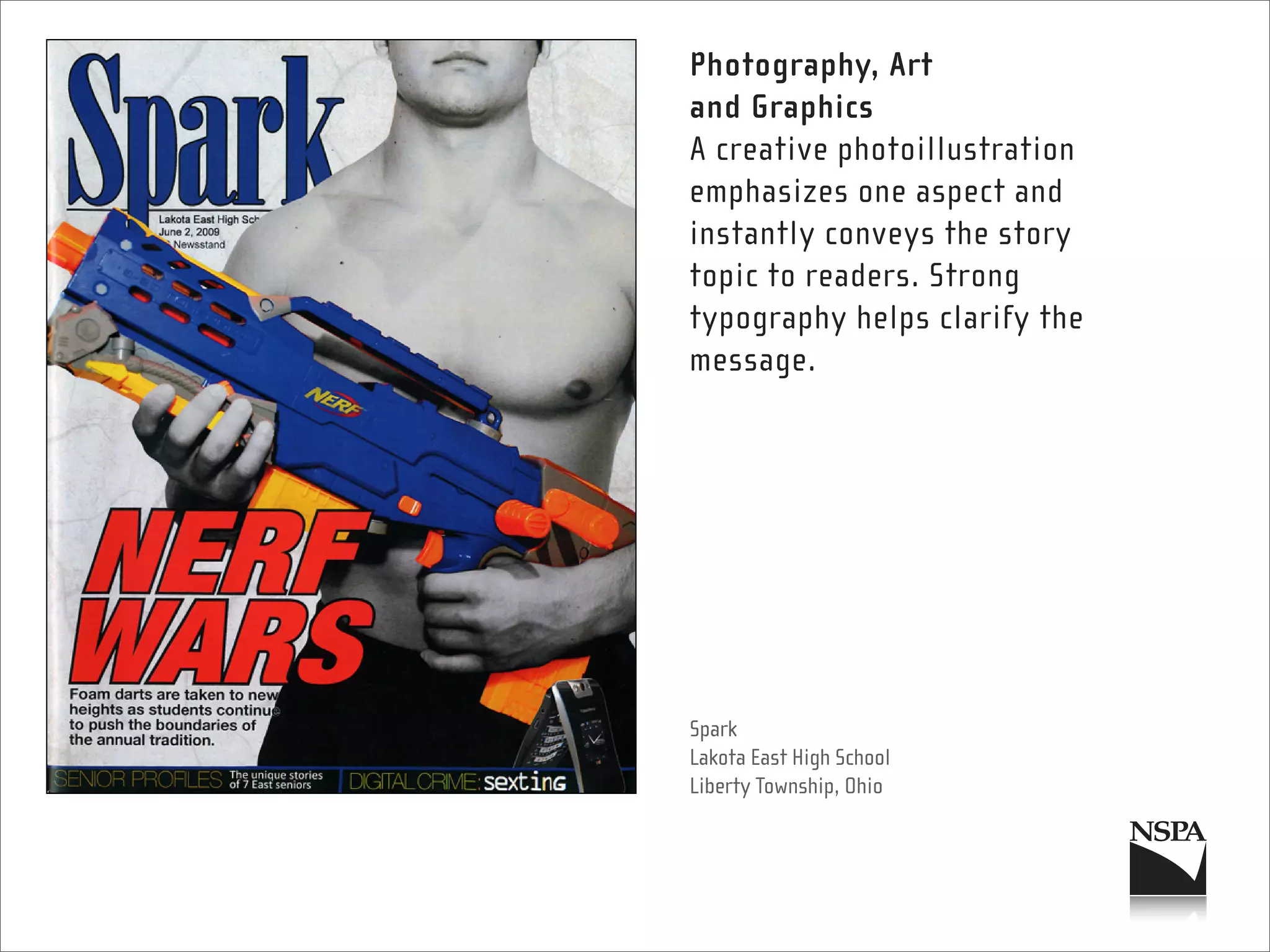 Photography, Art
and Graphics
A creative photoillustration
emphasizes one aspect and
instantly conveys the story
topic to readers. Strong
typography helps clarify the
message.




Spark
Lakota East High School
Liberty Township, Ohio
 
