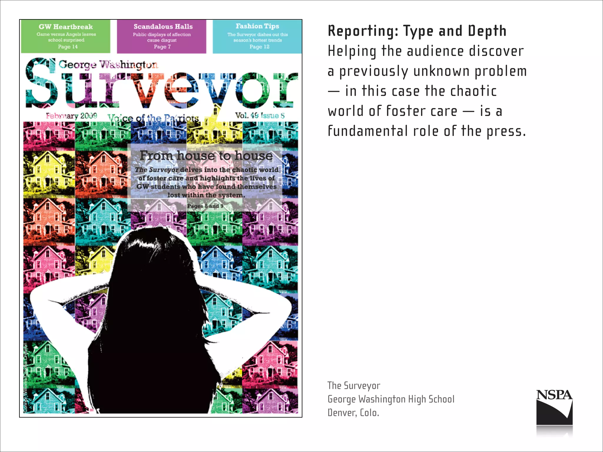 Reporting: Type and Depth
Helping the audience discover
a previously unknown problem
— in this case the chaotic
world of foster care — is a
fundamental role of the press.




The Surveyor
George Washington High School
Denver, Colo.
 