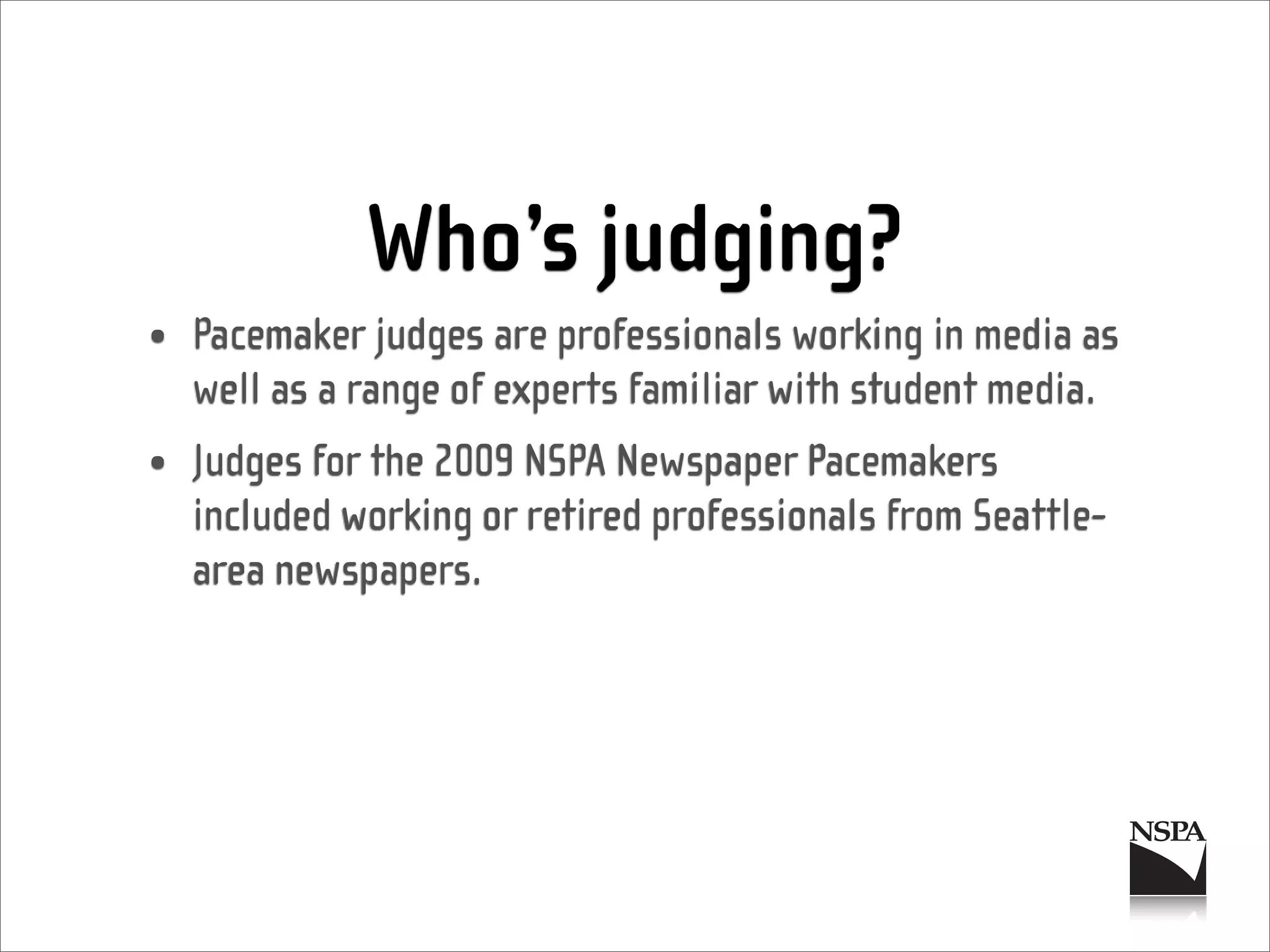 Who’s judging?
• Pacemaker judges are professionals working in media as
  well as a range of experts familiar with student media.
• Judges for the 2009 NSPA Newspaper Pacemakers
  included working or retired professionals from Seattle-
  area newspapers.
 