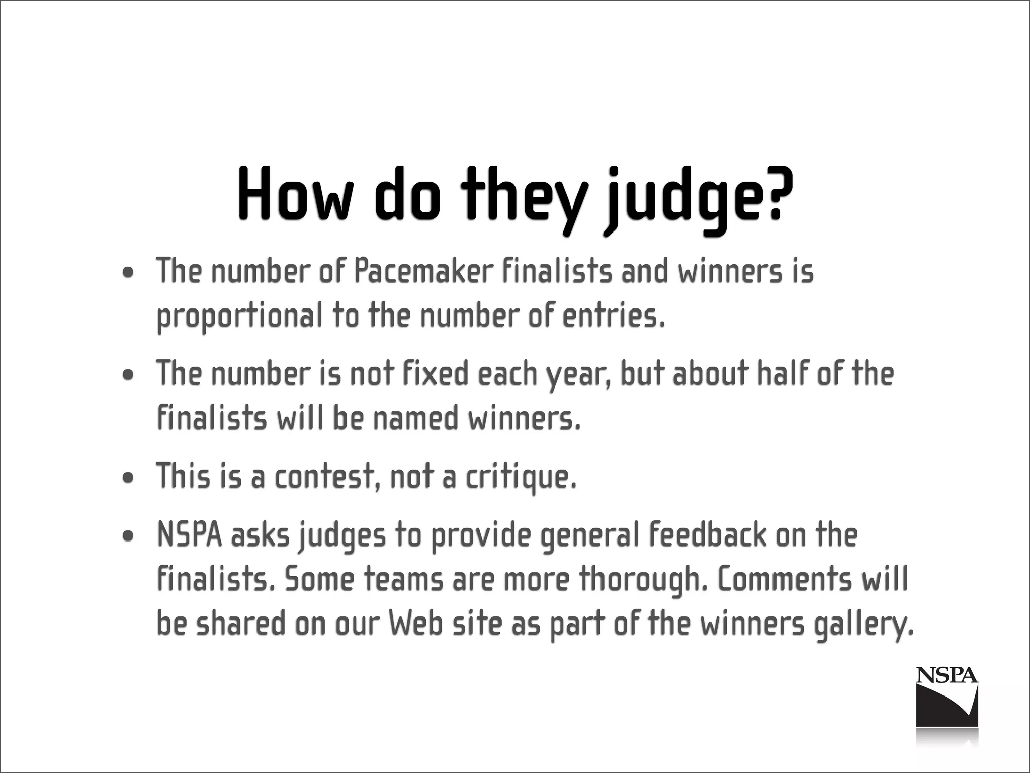 How do they judge?
• The number of Pacemaker finalists and winners is
  proportional to the number of entries.
• The number is not fixed each year, but about half of the
  finalists will be named winners.
• This is a contest, not a critique.
• NSPA asks judges to provide general feedback on the
  finalists. Some teams are more thorough. Comments will
  be shared on our Web site as part of the winners gallery.
 