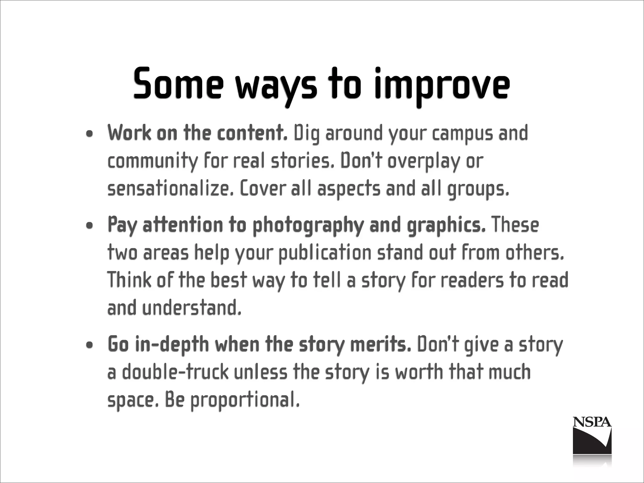Some ways to improve
• Work on the content. Dig around your campus and
  community for real stories. Don’t overplay or
  sensationalize. Cover all aspects and all groups.
• Pay attention to photography and graphics. These
  two areas help your publication stand out from others.
  Think of the best way to tell a story for readers to read
  and understand.
• Go in-depth when the story merits. Don’t give a story
  a double-truck unless the story is worth that much
  space. Be proportional.
 