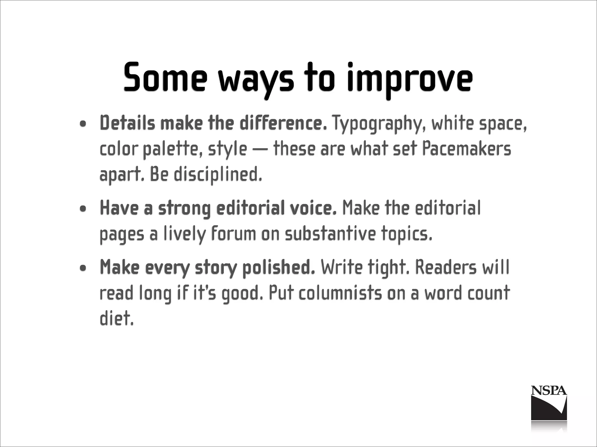 Some ways to improve
• Details make the difference. Typography, white space,
  color palette, style — these are what set Pacemakers
  apart. Be disciplined.
• Have a strong editorial voice. Make the editorial
  pages a lively forum on substantive topics.
• Make every story polished. Write tight. Readers will
  read long if it’s good. Put columnists on a word count
  diet.
 