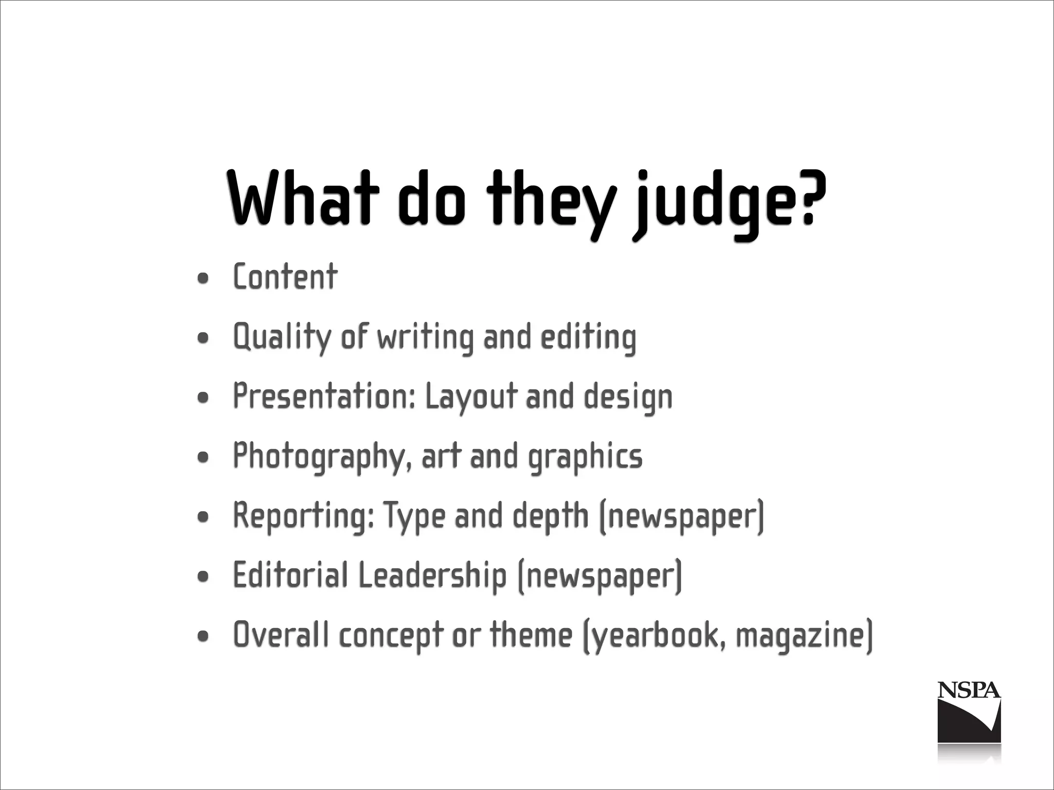 What do they judge?
• Content
• Quality of writing and editing
• Presentation: Layout and design
• Photography, art and graphics
• Reporting: Type and depth (newspaper)
• Editorial Leadership (newspaper)
• Overall concept or theme (yearbook, magazine)
 