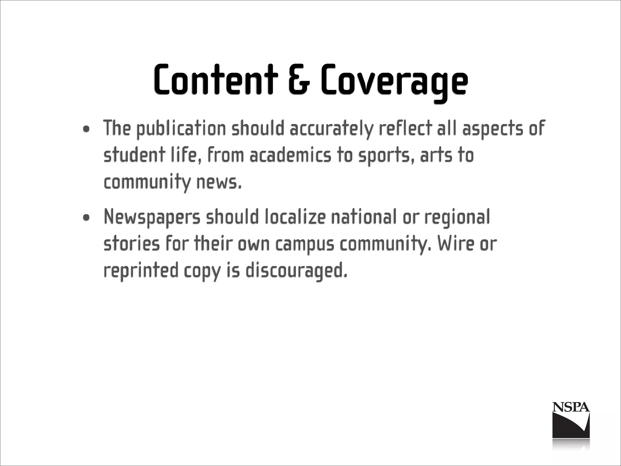 Content & Coverage
• The publication should accurately reflect all aspects of
  student life, from academics to sports, arts to
  community news.
• Newspapers should localize national or regional
  stories for their own campus community. Wire or
  reprinted copy is discouraged.
 