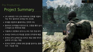  2차 세계대전 각국 군대 캐릭터로 전투를 이끌어
가는 역사 밀리터리 모바일 TPS 건슈팅
 부대를 조합하여 플레이하는 전략적 TPS
 밀리터리 유저들을 타겟으로 한, 고증을 통한 실사
스타일의 3D 캐릭터와 배경
 ‘이동하고 조준해서 쏜다!!‘는 FPS 기본 컨셉 유지
 모바일 디바이스의 특성을 감안한 조작문제 해결
 유저의 조작 능력만으로 유저간 게임 진행 격차가
심하게 나지 않는 게임
 유저의 전략적 선택에 의해 결과를 달라지는 플레
이가 가능한 게임
Project Summary
Pre Production
 