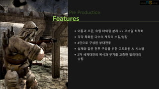  이동과 조준, 슈팅 타이밍 분리 => 모바일 최적화
 각각 특화된 다수의 캐릭터 수집/성장
 4인으로 구성된 부대전투
 실제와 같은 전투 구성을 위한 고도화된 AI 시스템
 2차 세계대전의 복식과 무기를 고증한 밀리터리
슈팅
Features
Pre Production
 