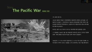 1차 세계 대전 후,
1933년 일본과 독일이 국제연맹에서 탈퇴하며 문제의 심각성을 느낀
일부의 인사들이 그 대비책으로 “첩보와 공작을 통한 전쟁 억제”의 필
요성을 강력하게 주장하였으나, 상임이사국 이탈리아와 프랑스에 반발
에 의해 무산되었다.
하지만, 영국 수상 “로이드 조지”는 대비책에 매우 흥미를 느꼈다.
그 다음해인 1934년 1월 7일 비밀리에 이루어진 로이드 조지의 지원에
의해 국제 연맹의 비공식적 첩보 전투 부대가 창설된다.
1940년대 그 누구도 바라지 않았지만 그 누구도 막지 못한 두번째 세
계 대전의 서막이 오르고 있음을 느끼고 준비하는 것은 이들 뿐이었다.
The Pacific War 태평양 전쟁
Story
 