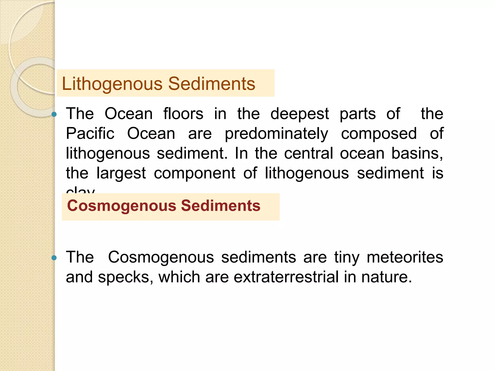  The Ocean floors in the deepest parts of the
Pacific Ocean are predominately composed of
lithogenous sediment. In the central ocean basins,
the largest component of lithogenous sediment is
clay.
 The Cosmogenous sediments are tiny meteorites
and specks, which are extraterrestrial in nature.
Lithogenous Sediments
Cosmogenous Sediments
 