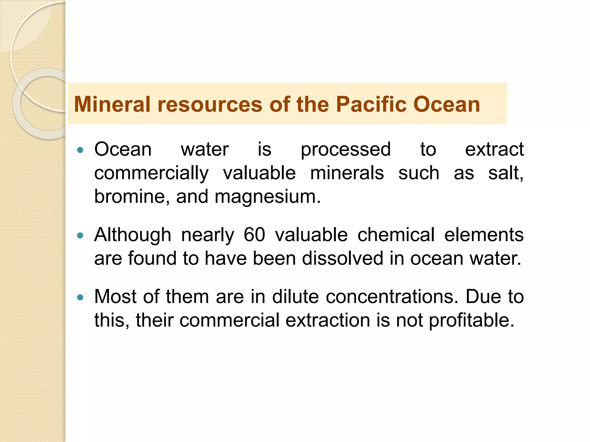  Ocean water is processed to extract
commercially valuable minerals such as salt,
bromine, and magnesium.
 Although nearly 60 valuable chemical elements
are found to have been dissolved in ocean water.
 Most of them are in dilute concentrations. Due to
this, their commercial extraction is not profitable.
Mineral resources of the Pacific Ocean
 