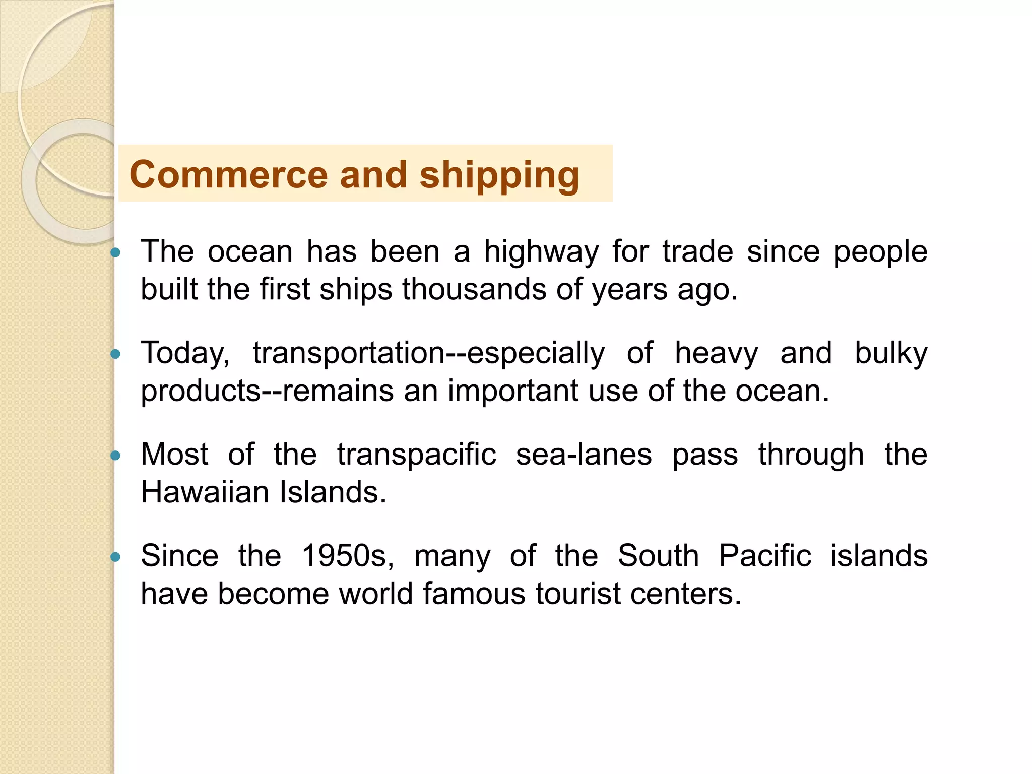  The ocean has been a highway for trade since people
built the first ships thousands of years ago.
 Today, transportation--especially of heavy and bulky
products--remains an important use of the ocean.
 Most of the transpacific sea-lanes pass through the
Hawaiian Islands.
 Since the 1950s, many of the South Pacific islands
have become world famous tourist centers.
Commerce and shipping
 