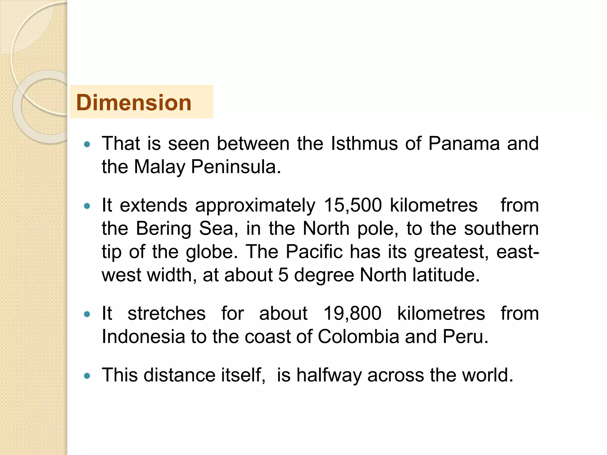  That is seen between the Isthmus of Panama and
the Malay Peninsula.
 It extends approximately 15,500 kilometres from
the Bering Sea, in the North pole, to the southern
tip of the globe. The Pacific has its greatest, east-
west width, at about 5 degree North latitude.
 It stretches for about 19,800 kilometres from
Indonesia to the coast of Colombia and Peru.
 This distance itself, is halfway across the world.
Dimension
 