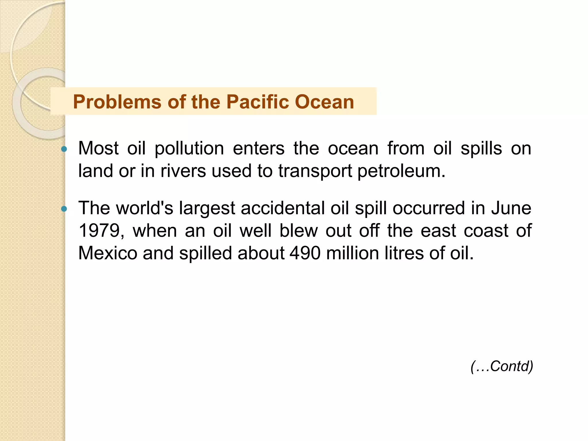  Most oil pollution enters the ocean from oil spills on
land or in rivers used to transport petroleum.
 The world's largest accidental oil spill occurred in June
1979, when an oil well blew out off the east coast of
Mexico and spilled about 490 million litres of oil.
(…Contd)
Problems of the Pacific Ocean
 