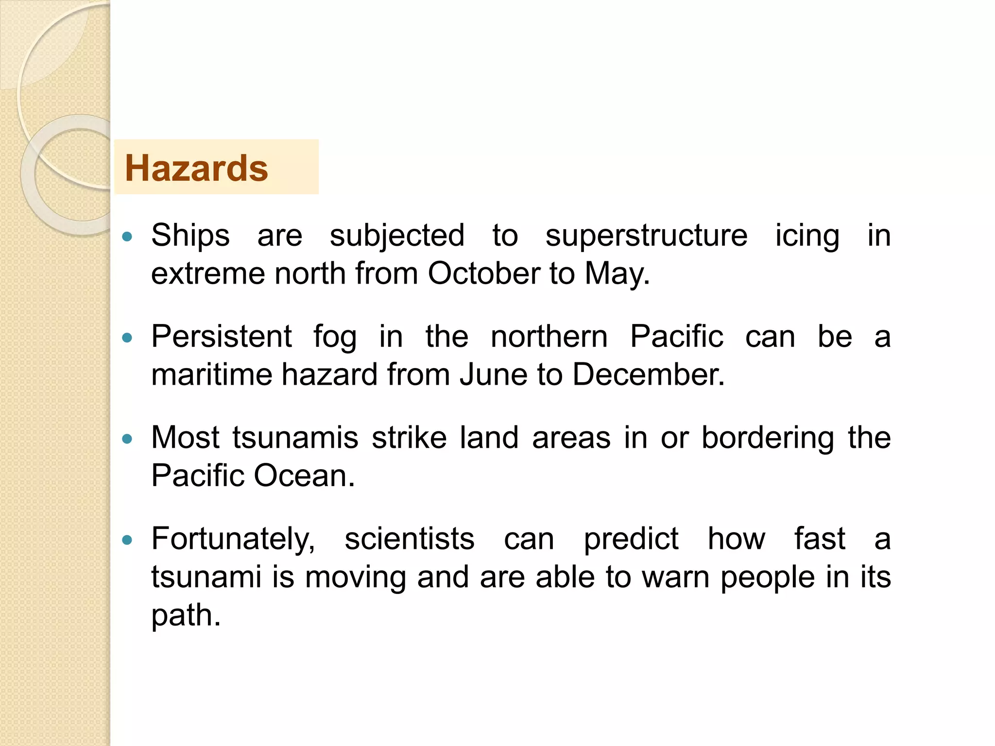  Ships are subjected to superstructure icing in
extreme north from October to May.
 Persistent fog in the northern Pacific can be a
maritime hazard from June to December.
 Most tsunamis strike land areas in or bordering the
Pacific Ocean.
 Fortunately, scientists can predict how fast a
tsunami is moving and are able to warn people in its
path.
Hazards
 