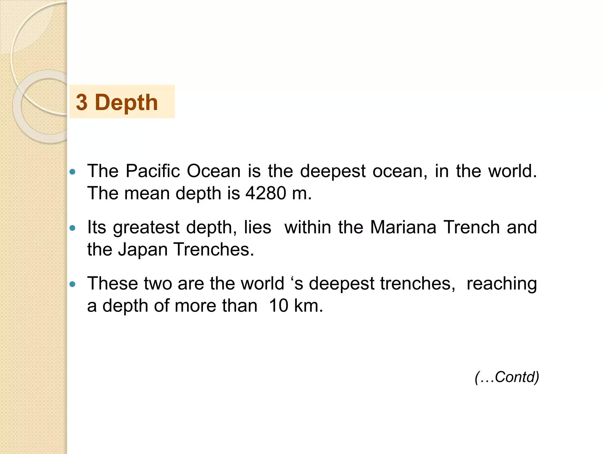  The Pacific Ocean is the deepest ocean, in the world.
The mean depth is 4280 m.
 Its greatest depth, lies within the Mariana Trench and
the Japan Trenches.
 These two are the world ‘s deepest trenches, reaching
a depth of more than 10 km.
3 Depth
(…Contd)
 