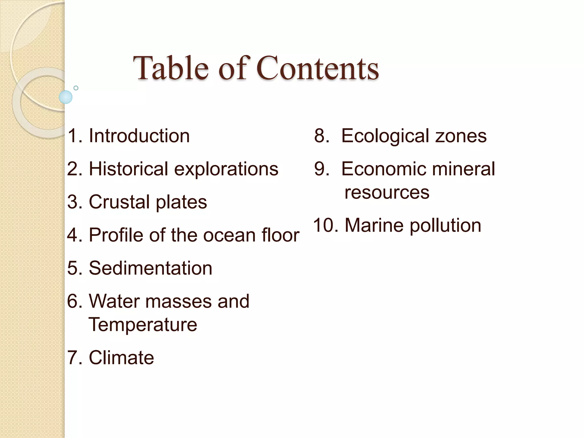 1. Introduction
2. Historical explorations
3. Crustal plates
4. Profile of the ocean floor
5. Sedimentation
6. Water masses and
Temperature
7. Climate
8. Ecological zones
9. Economic mineral
resources
10. Marine pollution
Table of Contents
 