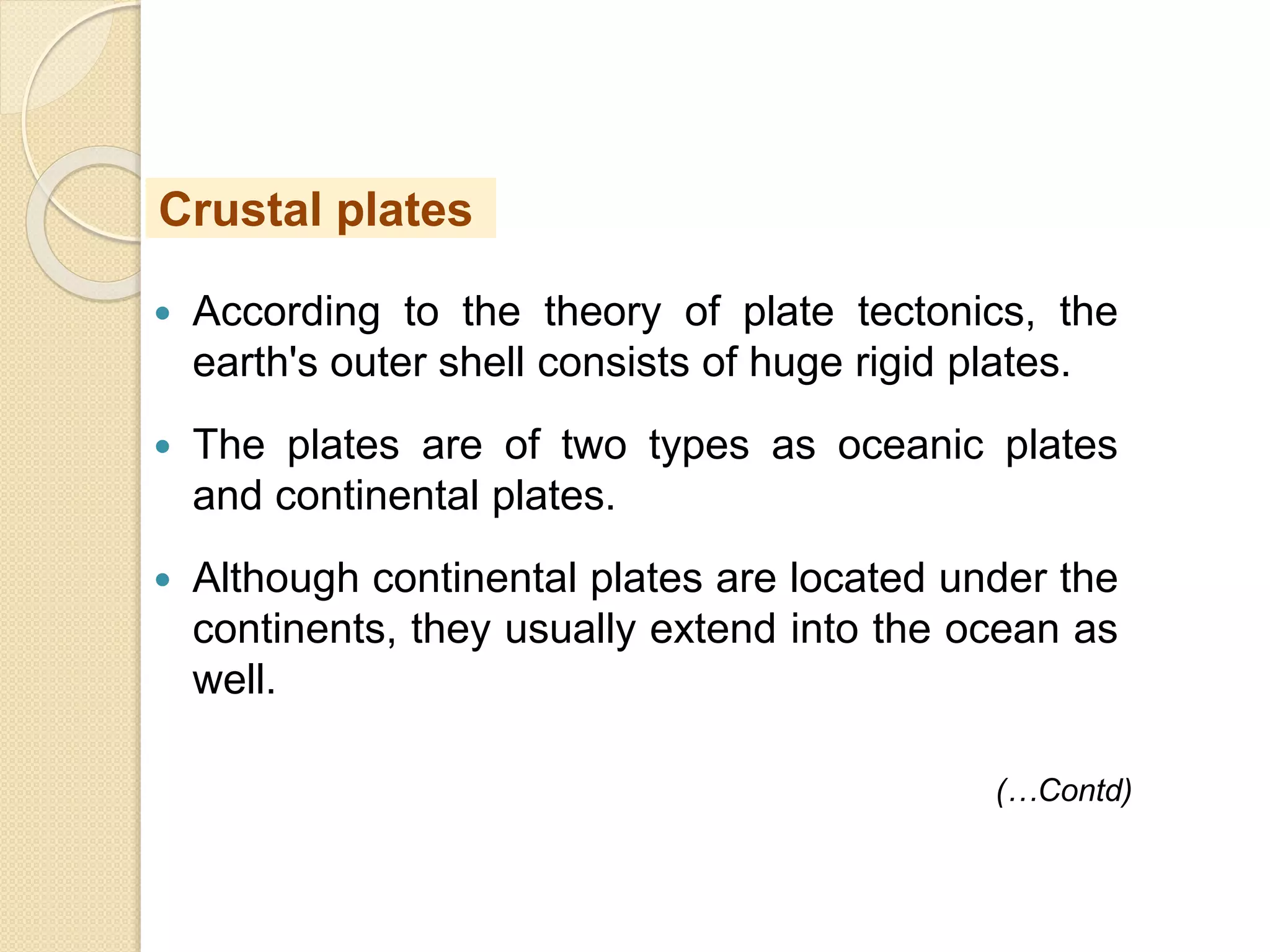  According to the theory of plate tectonics, the
earth's outer shell consists of huge rigid plates.
 The plates are of two types as oceanic plates
and continental plates.
 Although continental plates are located under the
continents, they usually extend into the ocean as
well.
Crustal plates
(…Contd)
 