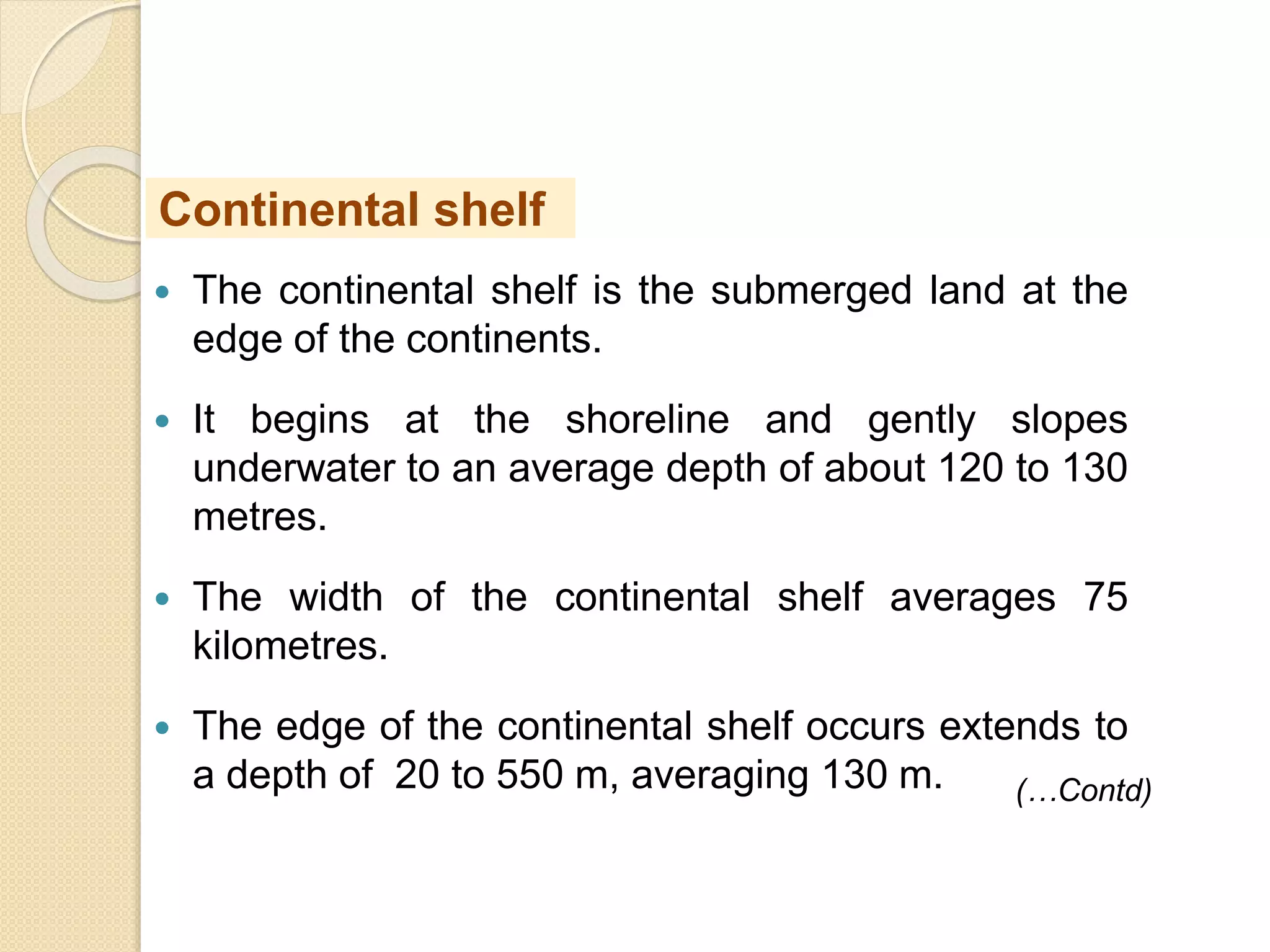  The continental shelf is the submerged land at the
edge of the continents.
 It begins at the shoreline and gently slopes
underwater to an average depth of about 120 to 130
metres.
 The width of the continental shelf averages 75
kilometres.
 The edge of the continental shelf occurs extends to
a depth of 20 to 550 m, averaging 130 m.
Continental shelf
(…Contd)
 
