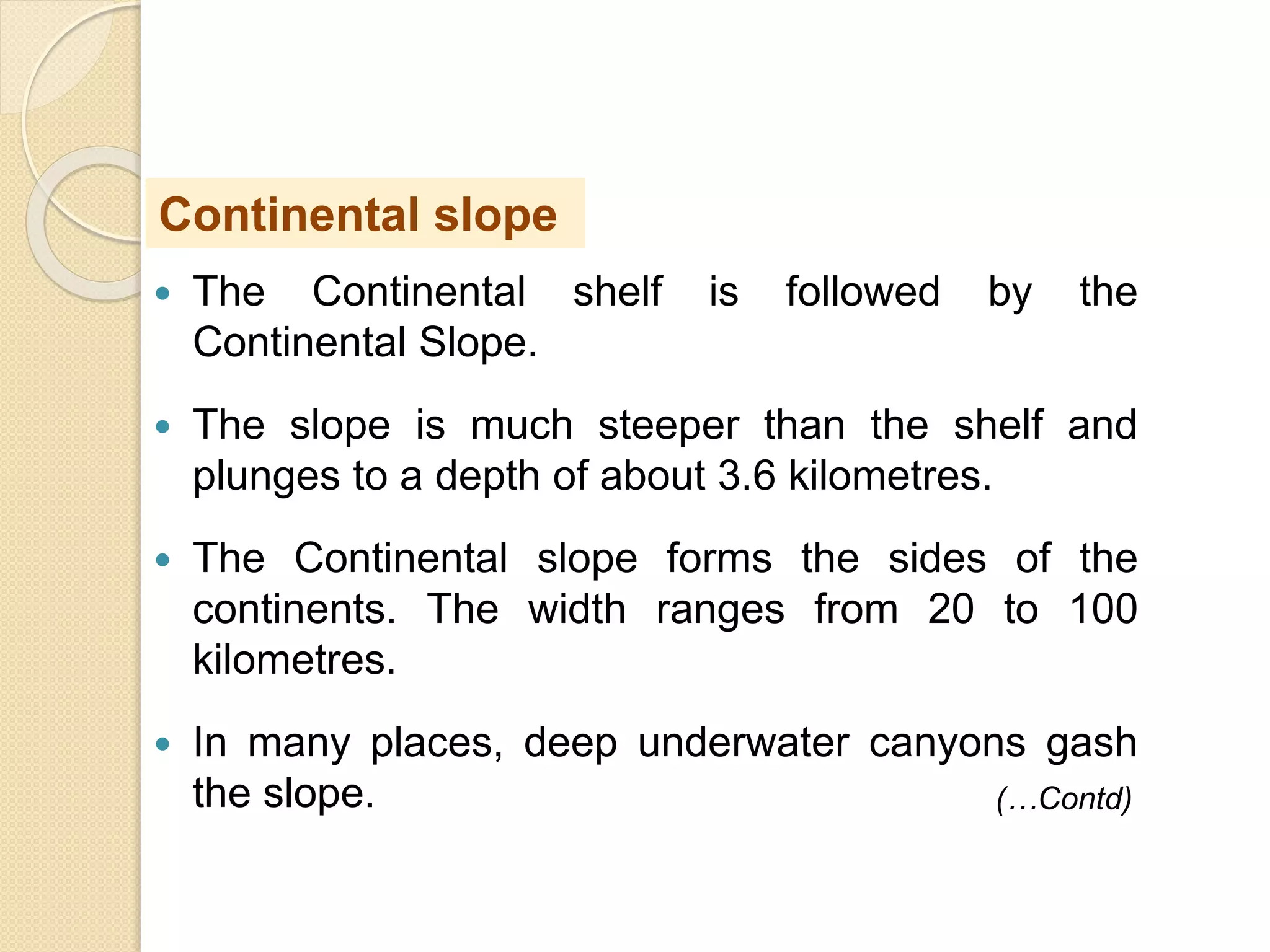  The Continental shelf is followed by the
Continental Slope.
 The slope is much steeper than the shelf and
plunges to a depth of about 3.6 kilometres.
 The Continental slope forms the sides of the
continents. The width ranges from 20 to 100
kilometres.
 In many places, deep underwater canyons gash
the slope.
Continental slope
(…Contd)
 