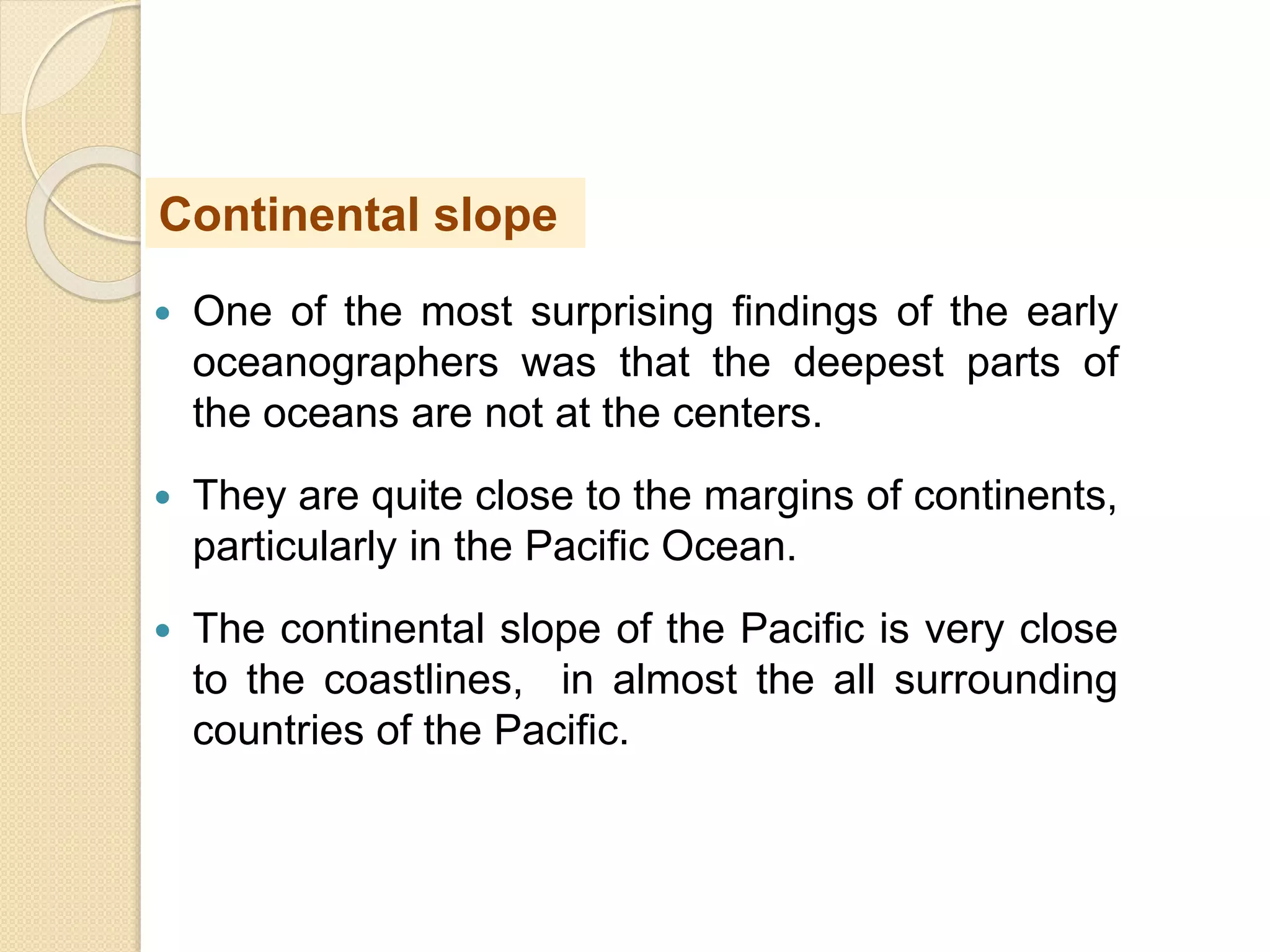  One of the most surprising findings of the early
oceanographers was that the deepest parts of
the oceans are not at the centers.
 They are quite close to the margins of continents,
particularly in the Pacific Ocean.
 The continental slope of the Pacific is very close
to the coastlines, in almost the all surrounding
countries of the Pacific.
Continental slope
 