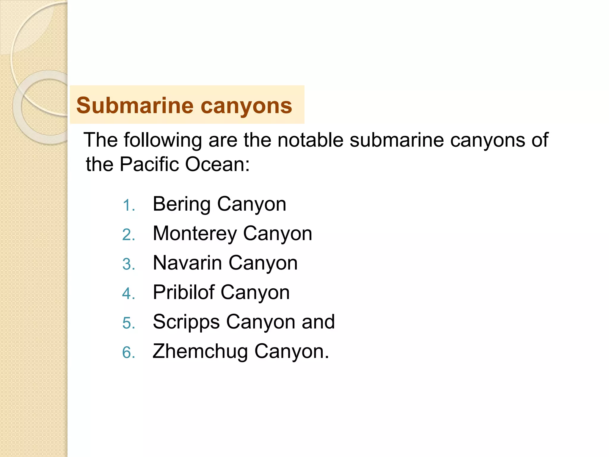 The following are the notable submarine canyons of
the Pacific Ocean:
1. Bering Canyon
2. Monterey Canyon
3. Navarin Canyon
4. Pribilof Canyon
5. Scripps Canyon and
6. Zhemchug Canyon.
Submarine canyons
 