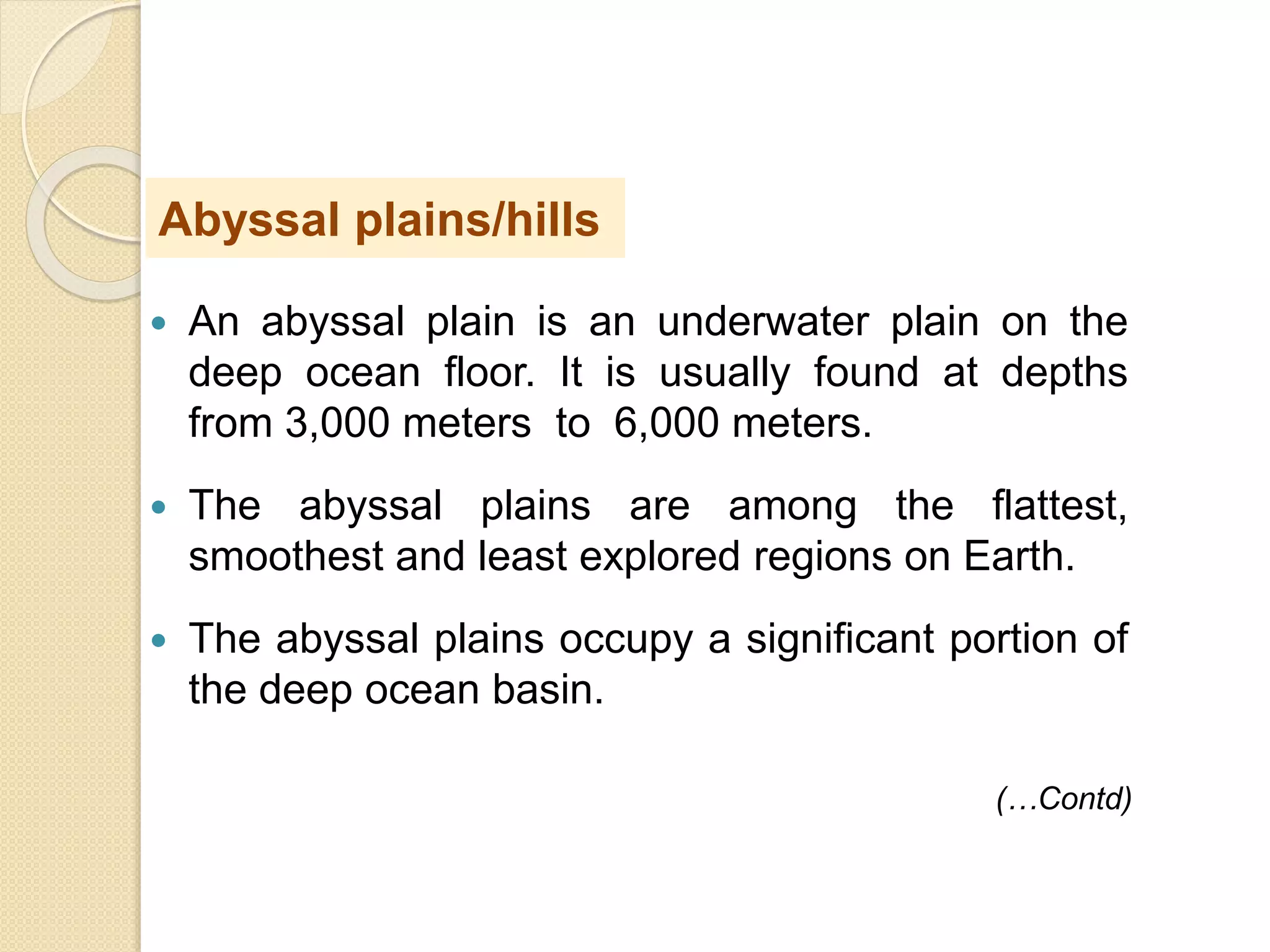  An abyssal plain is an underwater plain on the
deep ocean floor. It is usually found at depths
from 3,000 meters to 6,000 meters.
 The abyssal plains are among the flattest,
smoothest and least explored regions on Earth.
 The abyssal plains occupy a significant portion of
the deep ocean basin.
Abyssal plains/hills
(…Contd)
 
