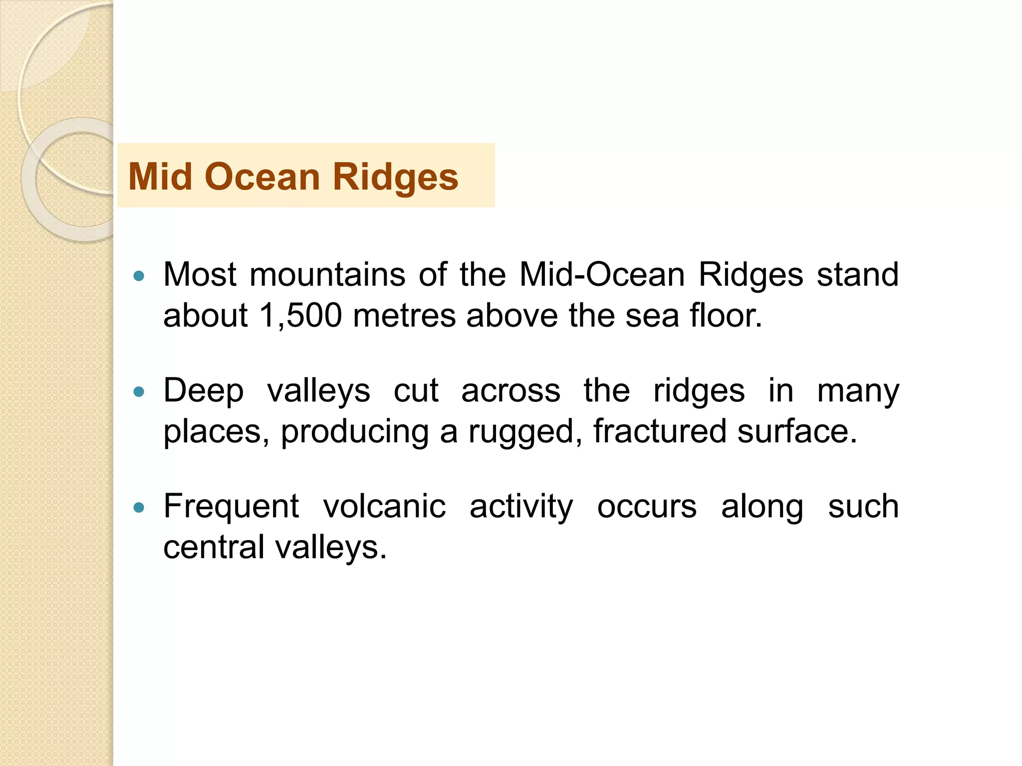  Most mountains of the Mid-Ocean Ridges stand
about 1,500 metres above the sea floor.
 Deep valleys cut across the ridges in many
places, producing a rugged, fractured surface.
 Frequent volcanic activity occurs along such
central valleys.
Mid Ocean Ridges
 