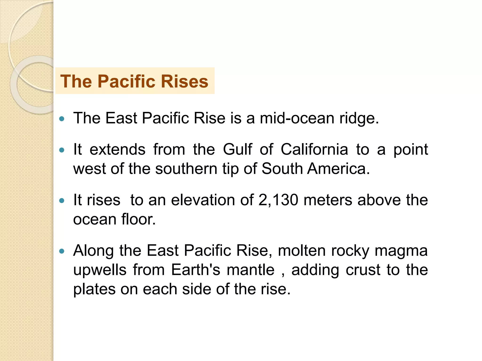  The East Pacific Rise is a mid-ocean ridge.
 It extends from the Gulf of California to a point
west of the southern tip of South America.
 It rises to an elevation of 2,130 meters above the
ocean floor.
 Along the East Pacific Rise, molten rocky magma
upwells from Earth's mantle , adding crust to the
plates on each side of the rise.
The Pacific Rises
 