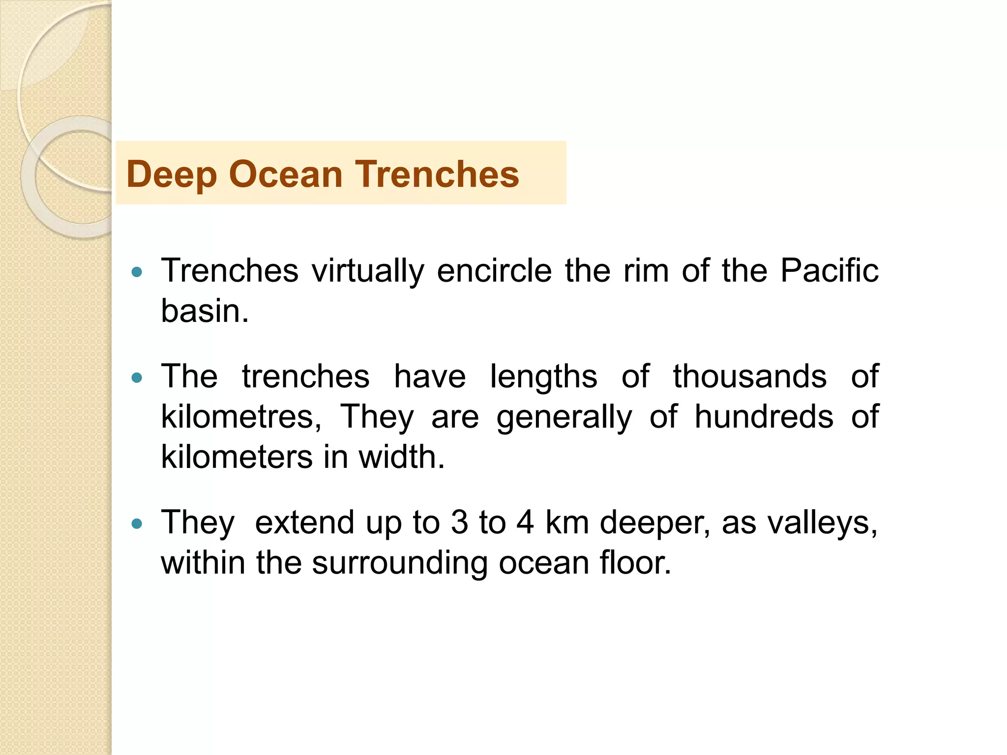  Trenches virtually encircle the rim of the Pacific
basin.
 The trenches have lengths of thousands of
kilometres, They are generally of hundreds of
kilometers in width.
 They extend up to 3 to 4 km deeper, as valleys,
within the surrounding ocean floor.
Deep Ocean Trenches
 