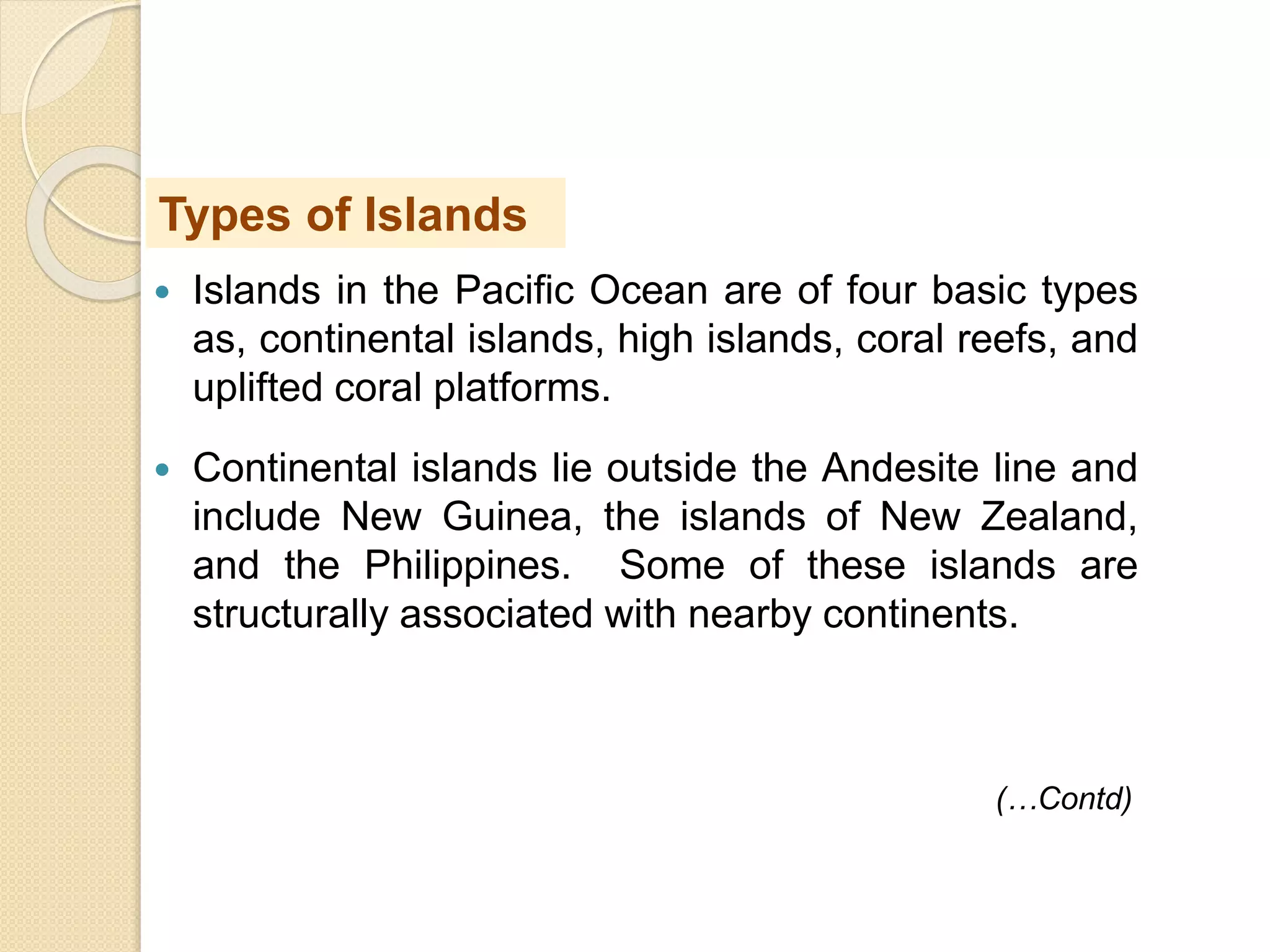  Islands in the Pacific Ocean are of four basic types
as, continental islands, high islands, coral reefs, and
uplifted coral platforms.
 Continental islands lie outside the Andesite line and
include New Guinea, the islands of New Zealand,
and the Philippines. Some of these islands are
structurally associated with nearby continents.
Types of Islands
(…Contd)
 