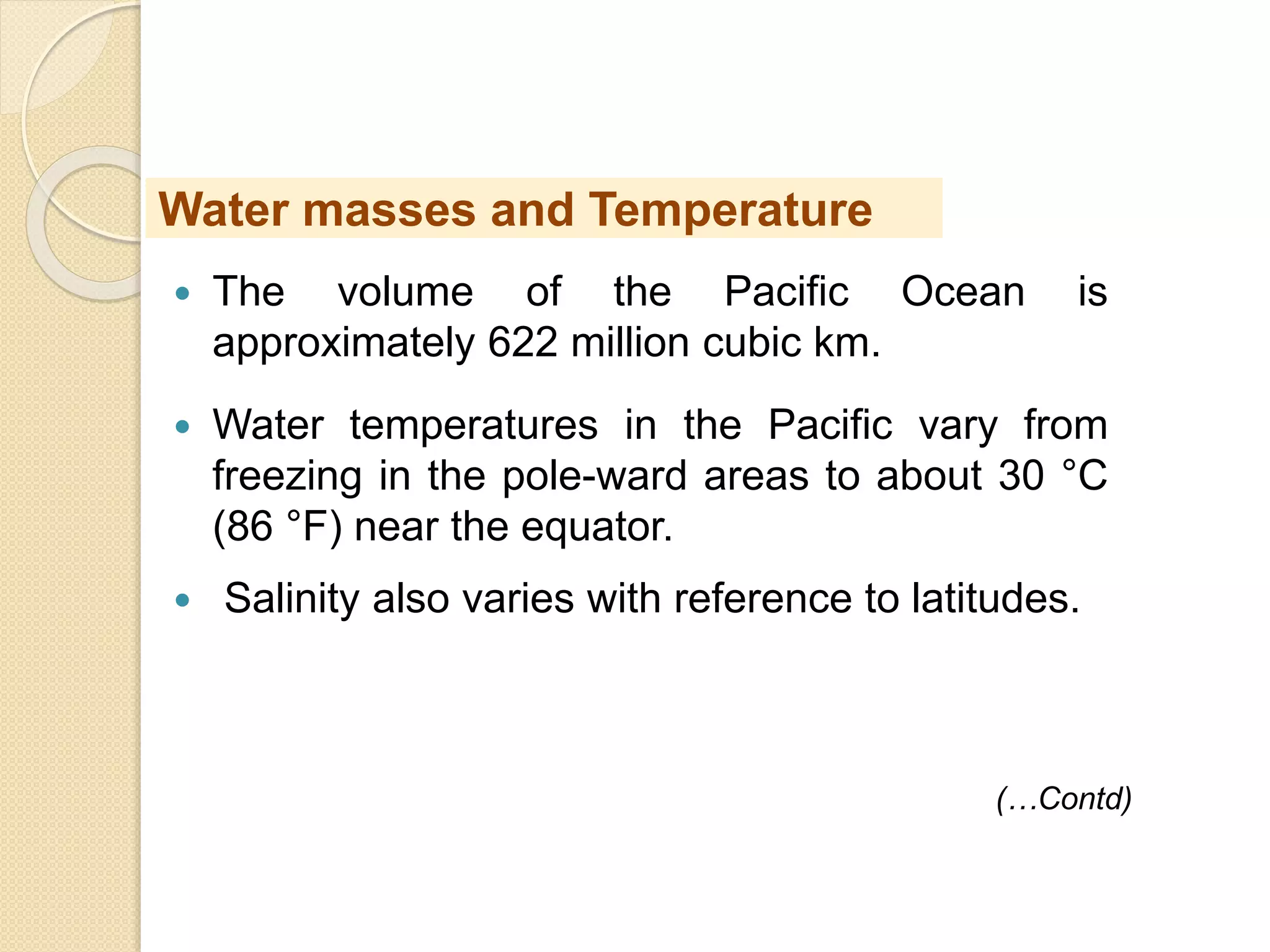  The volume of the Pacific Ocean is
approximately 622 million cubic km.
 Water temperatures in the Pacific vary from
freezing in the pole-ward areas to about 30 °C
(86 °F) near the equator.
 Salinity also varies with reference to latitudes.
(…Contd)
Water masses and Temperature
 