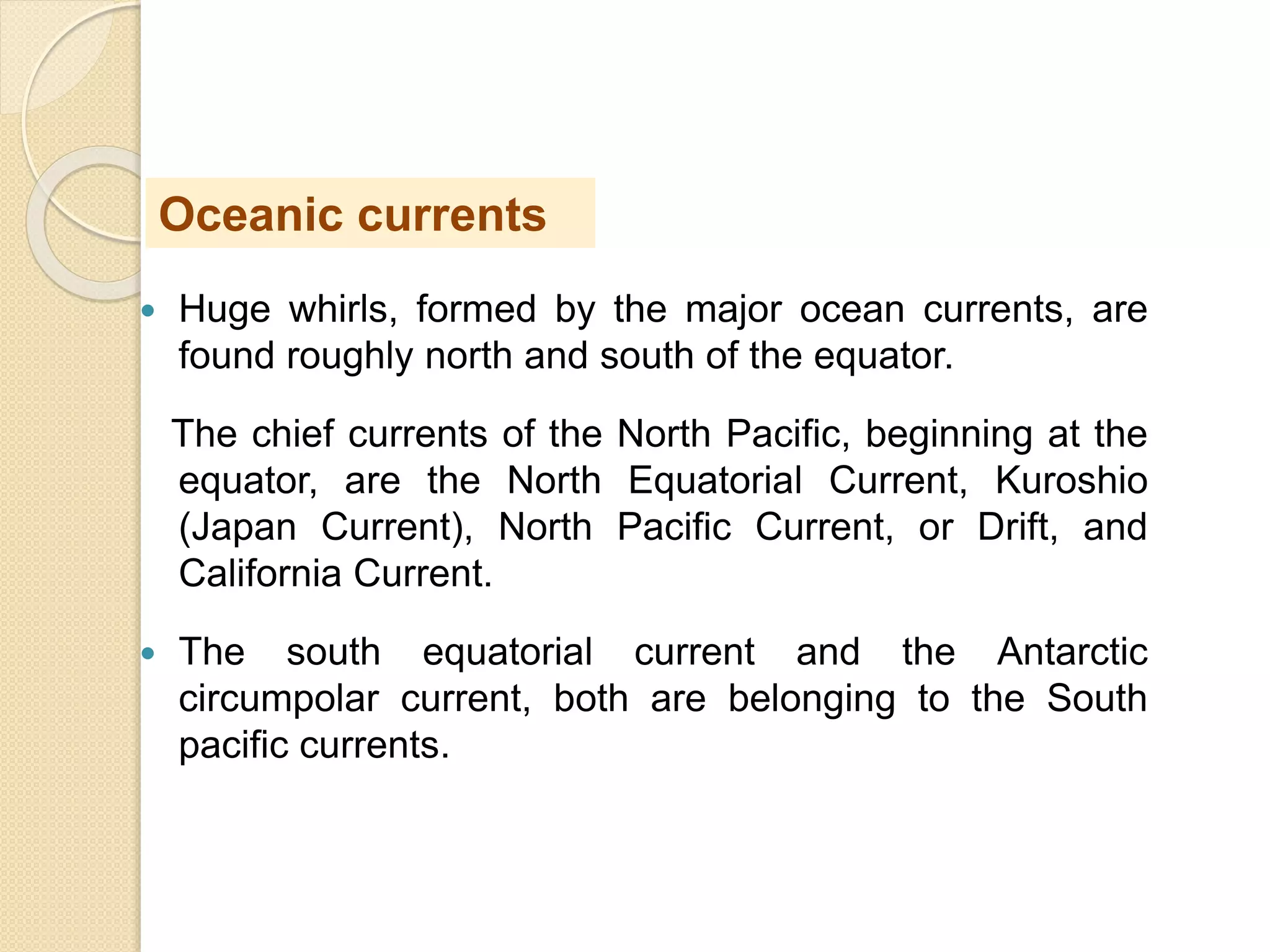  Huge whirls, formed by the major ocean currents, are
found roughly north and south of the equator.
The chief currents of the North Pacific, beginning at the
equator, are the North Equatorial Current, Kuroshio
(Japan Current), North Pacific Current, or Drift, and
California Current.
 The south equatorial current and the Antarctic
circumpolar current, both are belonging to the South
pacific currents.
Oceanic currents
 