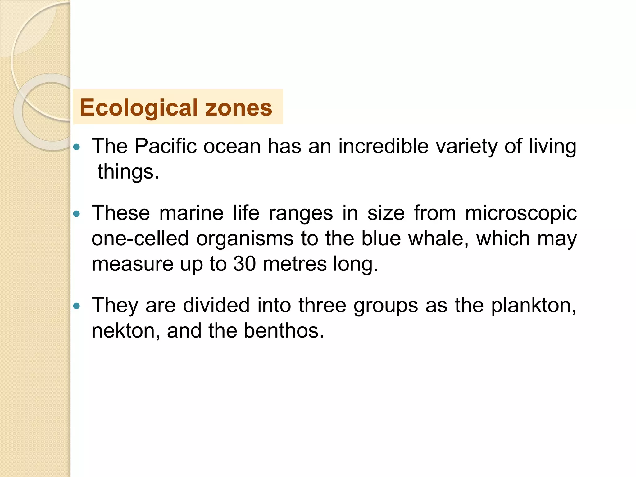  The Pacific ocean has an incredible variety of living
things.
 These marine life ranges in size from microscopic
one-celled organisms to the blue whale, which may
measure up to 30 metres long.
 They are divided into three groups as the plankton,
nekton, and the benthos.
Ecological zones
 