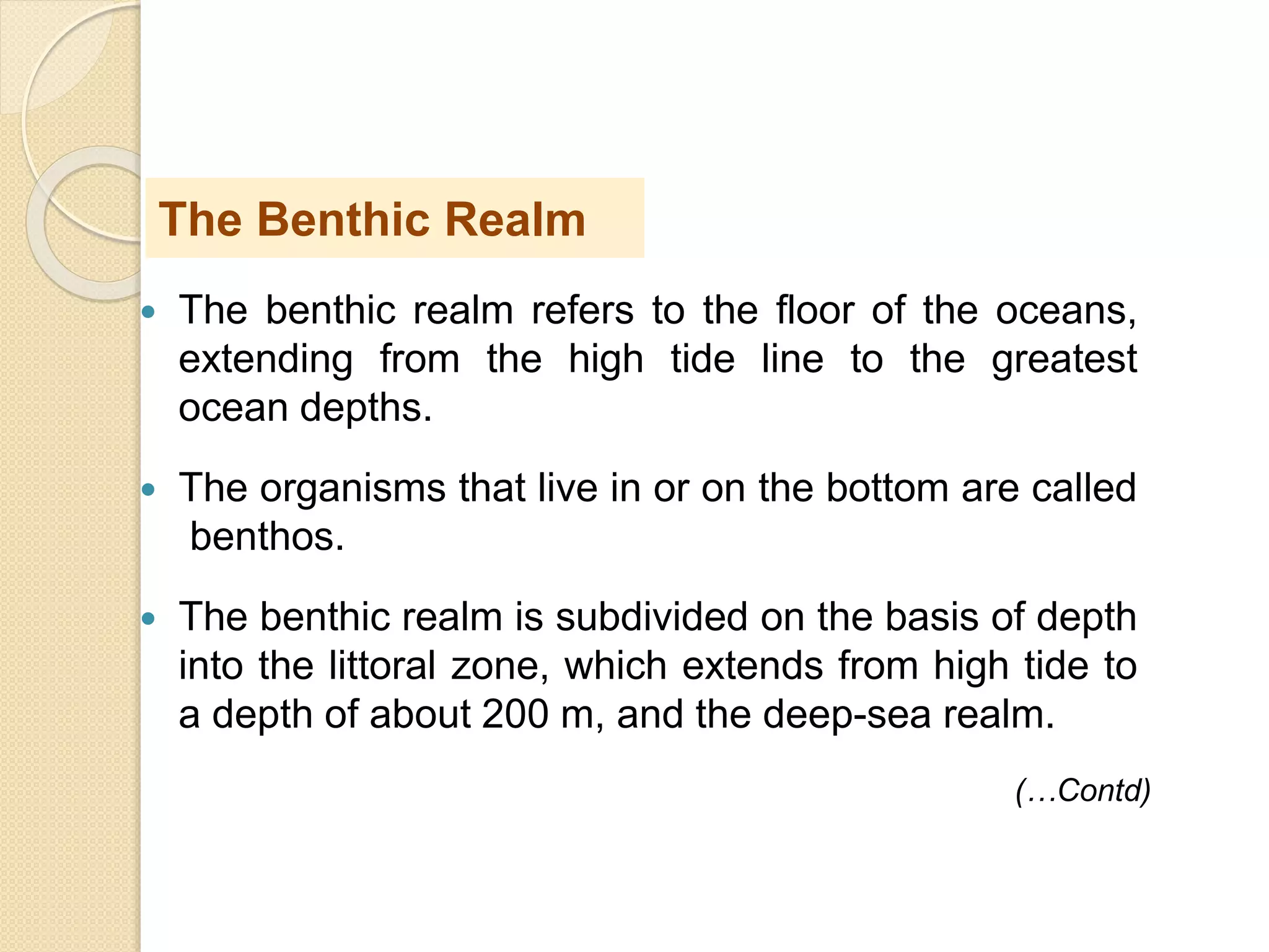  The benthic realm refers to the floor of the oceans,
extending from the high tide line to the greatest
ocean depths.
 The organisms that live in or on the bottom are called
benthos.
 The benthic realm is subdivided on the basis of depth
into the littoral zone, which extends from high tide to
a depth of about 200 m, and the deep-sea realm.
The Benthic Realm
(…Contd)
 