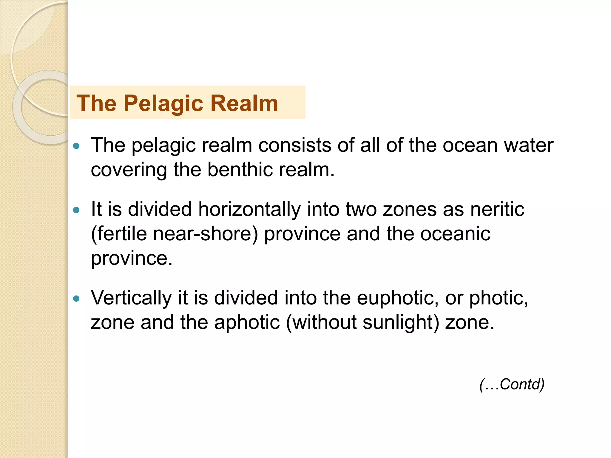  The pelagic realm consists of all of the ocean water
covering the benthic realm.
 It is divided horizontally into two zones as neritic
(fertile near-shore) province and the oceanic
province.
 Vertically it is divided into the euphotic, or photic,
zone and the aphotic (without sunlight) zone.
The Pelagic Realm
(…Contd)
 
