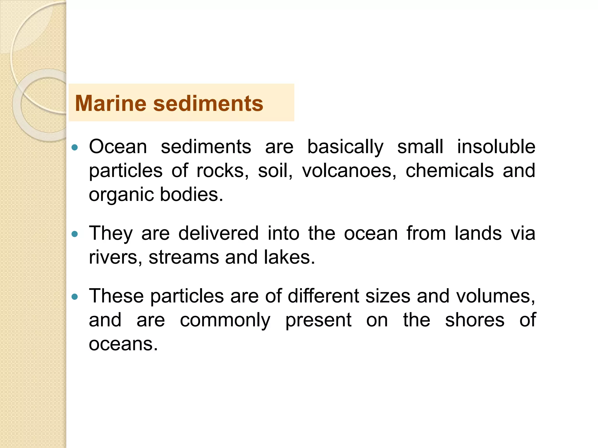  Ocean sediments are basically small insoluble
particles of rocks, soil, volcanoes, chemicals and
organic bodies.
 They are delivered into the ocean from lands via
rivers, streams and lakes.
 These particles are of different sizes and volumes,
and are commonly present on the shores of
oceans.
Marine sediments
 