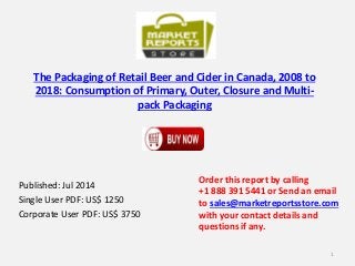 The Packaging of Retail Beer and Cider in Canada, 2008 to
2018: Consumption of Primary, Outer, Closure and Multi-
pack Packaging
Published: Jul 2014
Single User PDF: US$ 1250
Corporate User PDF: US$ 3750
Order this report by calling
+1 888 391 5441 or Send an email
to sales@marketreportsstore.com
with your contact details and
questions if any.
1
 