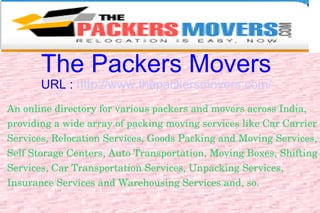 The Packers Movers URL :  http://www.thepackersmovers.com/ An online directory for various packers and movers across India, providing a wide array of packing moving services like Car Carrier Services, Relocation Services, Goods Packing and Moving Services, Self Storage Centers, Auto Transportation, Moving Boxes, Shifting Services, Car Transportation Services, Unpacking Services, Insurance Services and Warehousing Services and, so. 