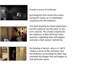 Creates a sense of confusion

By having the lines across the screen
during the scene cut, it emphasises
uneasiness for the audience .

This shot showing her facial expressions
lets the audience see the panic as she
turns around. This creates enigmas for
the audience as they will have many
questions regarding what will happen,
and who is that ‘person’ behind her.


By showing a ‘person’ who is in half it
creates a sense of the unknown, also
the darkness surrounding the door way
connotes the danger that will happen in
that particular space.
 